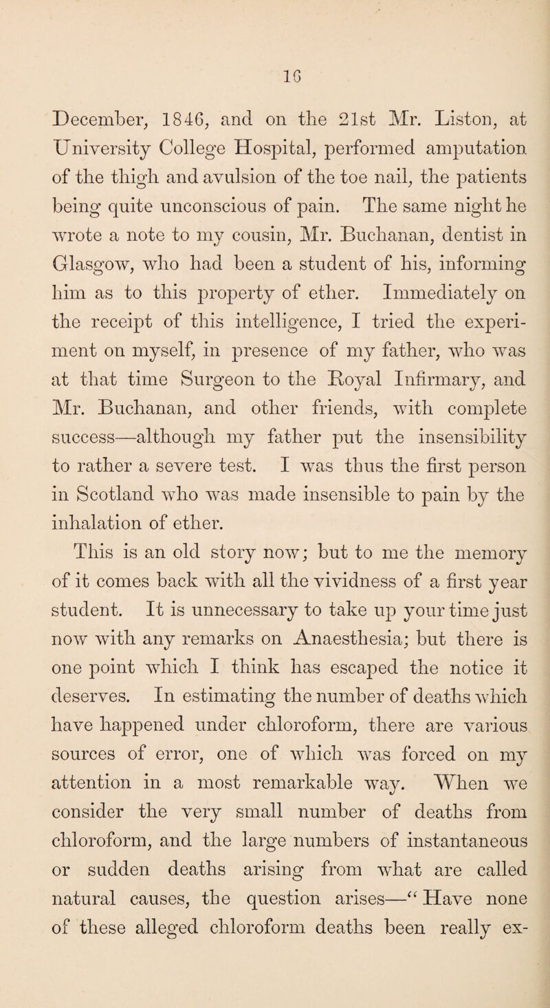 10 December, 1846, and on the 21st Mr. Liston, at University College Hospital, performed amputation, of the thigh and avulsion of the toe nail, the patients being quite unconscious of pain. The same night he wrote a note to my cousin, Mr. Buchanan, dentist in Glasgow, who had been a student of his, informing him as to this property of ether. Immediately on the receipt of this intelligence, I tried the experi¬ ment on myself, in presence of my father, who was at that time Surgeon to the Loyal Infirmary, and Mr. Buchanan, and other friends, with complete success—although my father put the insensibility to rather a severe test. I was thus the first person in Scotland who was made insensible to pain by the inhalation of ether. This is an old story now; but to me the memory of it comes back with all the vividness of a first year student. It is unnecessary to take up your time just now with any remarks on Anaesthesia; but there is one point which I think has escaped the notice it deserves. In estimating the number of deaths which have happened under chloroform, there are various sources of error, one of which was forced on my attention in a most remarkable way. When we consider the very small number of deaths from chloroform, and the large numbers of instantaneous or sudden deaths arising from what are called natural causes, the question arises—“ Have none of these alleged chloroform deaths been really ex-