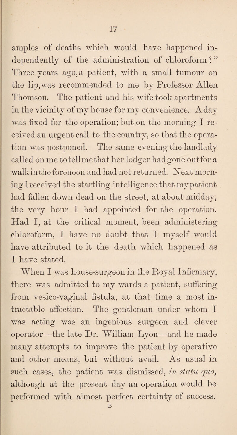 amples of deaths which would have happened in¬ dependently of the administration of chloroform ? ” Three years ago, a patient, with a small tumour on the lip,was recommended to me by Professor Allen Thomson. The patient and his wife took apartments in the vicinity of my house for my convenience. A day was fixed for the operation; but on the morning I re¬ ceived an urgent call to the country, so that the opera¬ tion was postponed. The same evening the landlady called on me totellmethat her lodger had gone outfor a walk in the forenoon and had not returned. Next morn¬ ing I received the startling intelligence that my patient had fallen down dead on the street, at about midday, the very hour I had appointed for the operation. Had I, at the critical moment, been administering chloroform, I have no doubt that I myself would have attributed to it the death which happened as I have stated. When I was house-surgeon in the Poyal Infirmary, there was admitted to my wards a patient, suffering from vesico-vaginal fistula, at that time a most in¬ tractable affection. The gentleman under whom I was acting was an ingenious surgeon and clever operator—the late Dr. William Lyon—and he made many attempts to improve the patient by operative and other means, but without avail. As usual in such cases, the patient was dismissed, in statu quo, although at the present day an operation would be performed with almost perfect certainty of success. B
