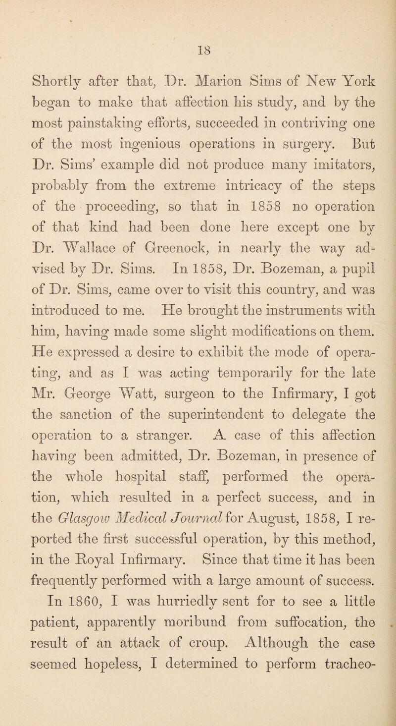 Shortly after that, Dr. Marion Sims of New York began to make that affection his study, and by the most painstaking efforts, succeeded in contriving one of the most ingenious operations in surgery. But Dr. Sims’ example did not produce many imitators, probably from the extreme intricacy of the steps of the proceeding, so that in 1858 no operation of that kind had been done here except one by Dr. Wallace of Greenock, in nearly the way ad¬ vised by Dr. Sims. In 1858, Dr. Bozeman, a pupil of Dr. Sims, came over to visit this country, and was introduced to me. He brought the instruments with o him, having made some slight modifications on them. He expressed a desire to exhibit the mode of opera¬ ting, and as I was acting temporarily for the late Mr. George Watt, surgeon to the Infirmary, I got the sanction of the superintendent to delegate the operation to a stranger. A case of this affection having been admitted, Dr. Bozeman, in presence of the whole hospital staff, performed the opera¬ tion, which resulted in a perfect success, and in the Glasgow Medical Journal for August, 1858, I re¬ ported the first successful operation, by this method, in the Boyal Infirmary. Since that time it has been frequently performed with a large amount of success. In 1860, I was hurriedly sent for to see a little patient, apparently moribund from suffocation, the result of an attack of croup. Although the case seemed hopeless, I determined to perform tracheo-