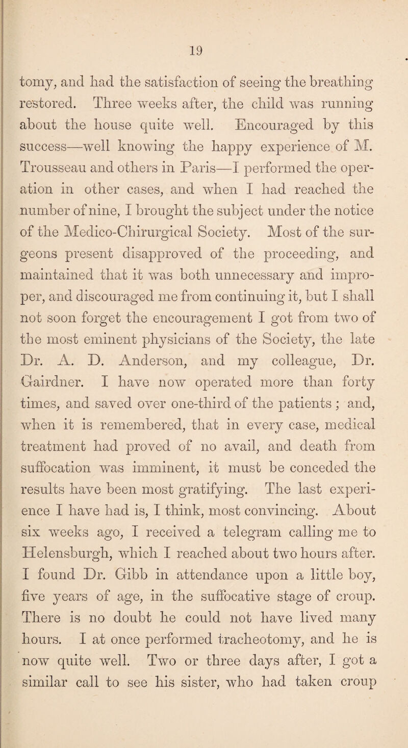 tomy, and had the satisfaction of seeing the breathing restored. Three weeks after, the child was running about the house quite well. Encouraged by this success—well knowing the happy experience of M. Trousseau and others in Paris—I performed the oper¬ ation in other cases, and when I had reached the number of nine, I brought the subject under the notice of the Medico-Chirurgical Society. Most of the sur¬ geons present disapproved of the proceeding, and maintained that it was both unnecessary and impro¬ per, and discouraged me from continuing it, but I shall not soon forget the encouragement 1 got from two of the most eminent physicians of the Society, the late Dr. A. D. Anderson, and my colleague, Dr. Gairdner. I have now operated more than forty times, and saved over one-third of the patients ; and, when it is remembered, that in every case, medical treatment had proved of no avail, and death from suffocation was imminent, it must be conceded the results have been most gratifying. The last experi¬ ence I have had is, I think, most convincing. About six weeks ago, I received a telegram calling me to Helensburgh, which I reached about two hours after. I found Dr. Gibb in attendance upon a little boy, five years of age, in the suffocative stage of croup. There is no doubt he could not have lived many hours. 1 at once performed tracheotomy, and he is now quite well. Two or three days after, I got a similar call to see his sister, who had taken croup