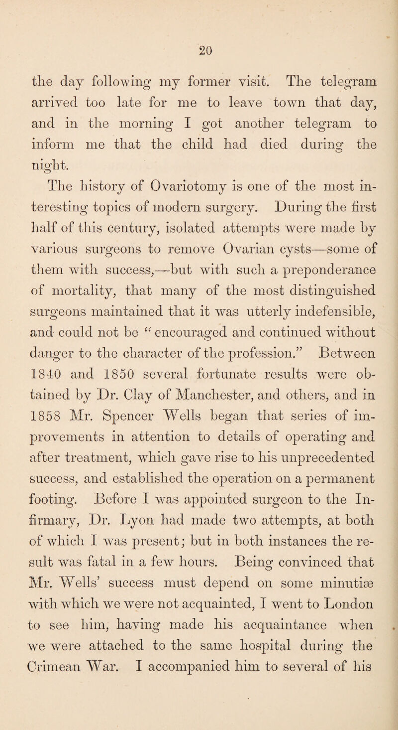 tlie day following my former visit. The telegram arrived too late for me to leave town that day, and in the morning I got another telegram to inform me that the child had died during the night. o The history of Ovariotomy is one of the most in¬ teresting topics of modern surgery. During the first half of this century, isolated attempts were made by various surgeons to remove Ovarian cysts—some of them with success,—but with such a preponderance of mortality, that many of the most distinguished surgeons maintained that it was utterly indefensible, and could not be “ encouraged and continued without danger to the character of the profession.5’ Between 1840 and 1850 several fortunate results were ob¬ tained by Dr. Clay of Manchester, and others, and in 1858 Mr. Spencer Wells began that series of im¬ provements in attention to details of operating and after treatment, which gave rise to his unprecedented success, and established the operation on a permanent footing. Before I was appointed surgeon to the In¬ firmary, Dr. Lyon had made two attempts, at both of which I was present; but in both instances the re¬ sult was fatal in a few hours. Being convinced that Mr. Wells5 success must depend on some minutiae with which we were not acquainted, I went to London to see him, having made his acquaintance when we were attached to the same hospital during the Crimean War. I accompanied him to several of his