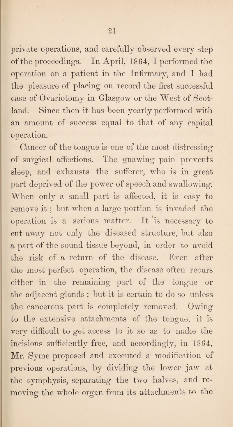 private operations, and carefully observed every step of the proceedings. In April, 1864, I performed the operation on a patient in the Infirmary, and I had the pleasure of placing on record the first successful case of Ovariotomy in Glasgow or the West of Scot¬ land. Since then it has been yearly performed with an amount of success equal to that of any capital operation. Cancer of the tongue is one of the most distressing of surgical affections. The gnawing pain prevents sleep, and exhausts the sufferer, who is in great part deprived of the power of speech and swallowing. When only a small part is affected, it is easy to remove it; but when a large portion is invaded the operation is a serious matter. It is necessary to cut away not only the diseased structure, but also a part of the sound tissue beyond, in order to avoid the risk of a return of the disease. Even after the most perfect operation, the disease often recurs either in the remaining part of the tongue or the adjacent glands; but it is certain to do so unless the cancerous part is completely removed. Owing to the extensive attachments of the tongue, it is very difficult to get access to it so as to make the incisions sufficiently free, and accordingly, in 1864, Mr. Syme proposed and executed a modification of previous operations, by dividing the lower jaw at the symphysis, separating the two halves, and re¬ moving the whole organ from its attachments to the