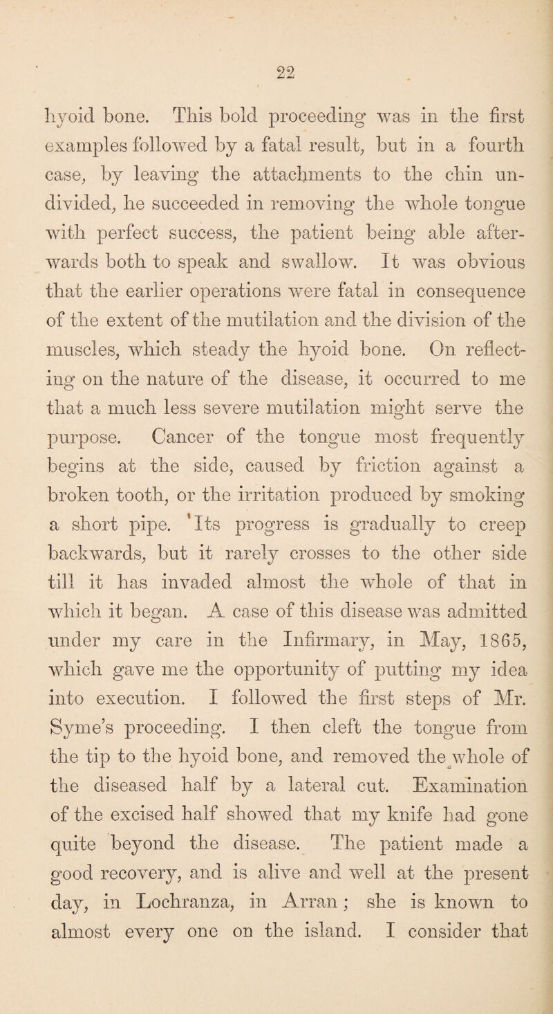 liyoid bone. This bold proceeding was in the first examples followed by a fatal result, but in a fourth case, by leaving the attachments to the chin un¬ divided, he succeeded in removing the whole tongue with perfect success, the patient being able after¬ wards both to speak and swallow. It was obvious that the earlier operations were fatal in consequence of the extent of the mutilation and the division of the muscles, which steady the hyoid bone. On reflect¬ ing on the nature of the disease, it occurred to me that a much less severe mutilation might serve the purpose. Cancer of the tongue most frequently begins at the side, caused by friction against a broken tooth, or the irritation produced by smoking a short pipe. ‘Its progress is gradually to creep backwards, but it rarely crosses to the other side till it has invaded almost the whole of that in which it began. A case of this disease was admitted under my care in the Infirmary, in May, 1865, which gave me the opportunity of putting my idea into execution. I followed the first steps of Mr. Syme’s proceeding. I then cleft the tongue from the tip to the hyoid bone, and removed the whole of the diseased half by a lateral cut. Examination of the excised half showed that my knife had gone quite beyond the disease. The patient made a good recovery, and is alive and well at the present day, in Lochranza, in Arran; she is known to almost every one on the island. I consider that
