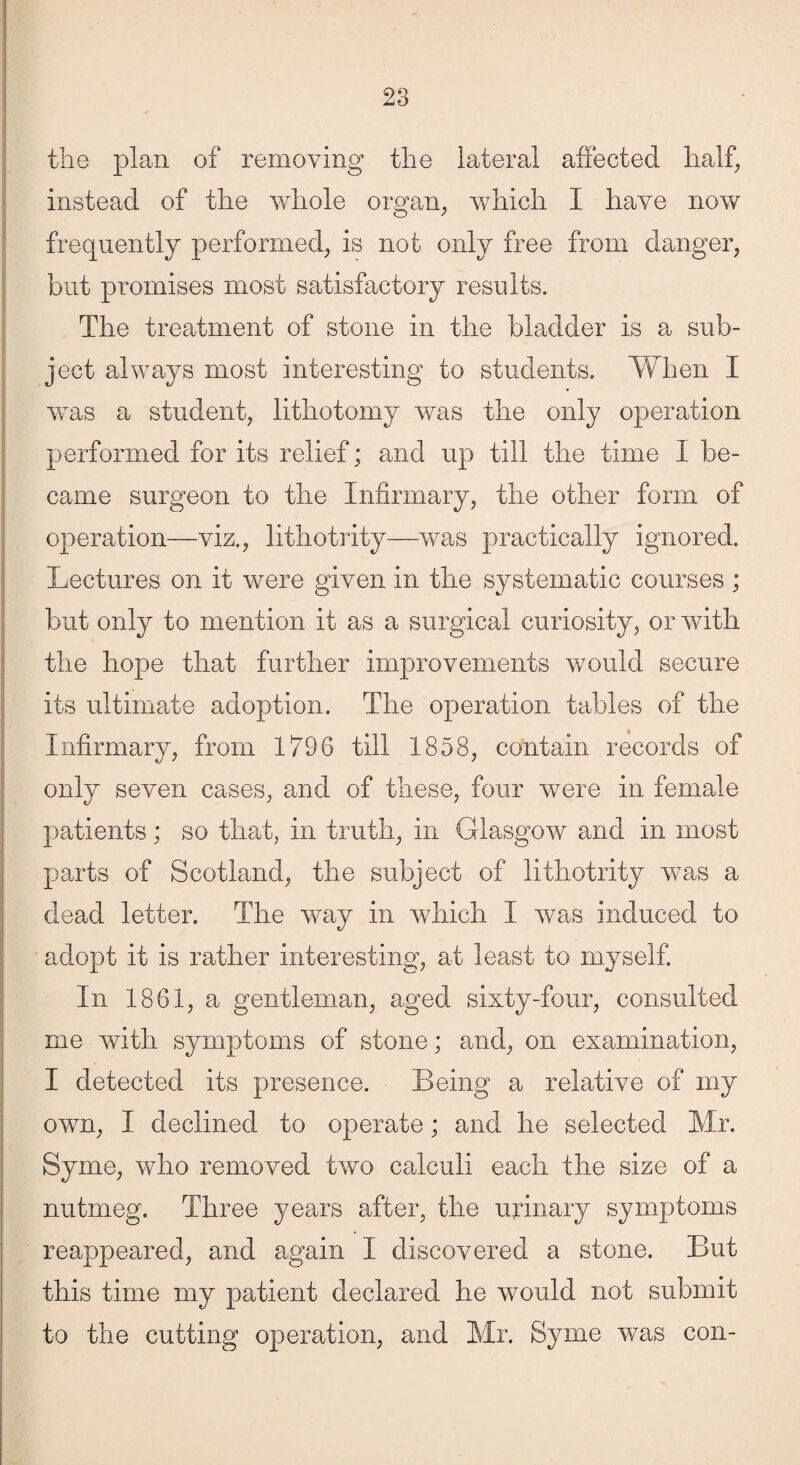 the plan of removing the lateral affected half, instead of the whole organ, which I have now frequently performed, is not only free from danger, but promises most satisfactory results. The treatment of stone in the bladder is a sub¬ ject always most interesting to students. When I was a student, lithotomy was the only operation performed for its relief; and up till the time I be¬ came surgeon to the Infirmary, the other form of operation—viz., lithotrity—was practically ignored. Lectures on it were given in the systematic courses; but only to mention it as a surgical curiosity, or with the hope that further improvements would secure its ultimate adoption. The operation tables of the Infirmary, from 1796 till 1858, contain records of only seven cases, and of these, four were in female patients; so that, in truth, in Glasgow and in most parts of Scotland, the subject of lithotrity was a dead letter. The way in which I was induced to adopt it is rather interesting, at least to myself. In 1861, a gentleman, aged sixty-four, consulted me with symptoms of stone; and, on examination, I detected its presence. Being a relative of my own, I declined to operate; and he selected Mr. Syme, who removed two calculi each the size of a nutmeg. Three years after, the urinary symptoms reappeared, and again I discovered a stone. But this time my patient declared he would not submit to the cutting operation, and Mr. Syme was con-