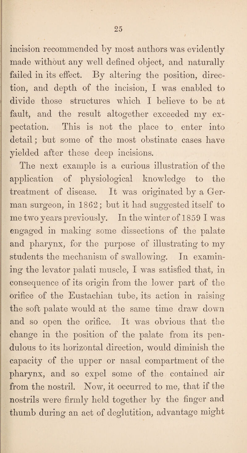 incision recommended by most authors was evidently made without any well defined object, and naturally failed in its effect. By altering the position, direc¬ tion, and depth of the incision, I was enabled to divide those structures which I believe to be at fault, and the result altogether exceeded my ex¬ pectation. This is not the place to enter into detail; but some of the most obstinate cases have yielded after these deep incisions. The next example is a curious illustration of the application of physiological knowledge to the treatment of disease. It was originated by a Ger¬ man surgeon, in 1862; but it had suggested itself to me two years previously. In the winter of 1859 I was engaged in making some dissections of the palate and pharynx, for the purpose of illustrating to my students the mechanism of swallowing. In examin¬ ing the levator palati muscle, I was satisfied that, in consequence of its origin from the lower part of the orifice of the Eustachian tube, its action in raising the soft palate would at the same time draw down and so open the orifice. It was obvious that the change in the position of the palate from its pen¬ dulous to its horizontal direction, would diminish the capacity of the upper or nasal compartment of the pharynx, and so expel some of the contained, air from the nostril. Now, it occurred to me, that if the nostrils were firmly held together by the finger and thumb during an act of deglutition, advantage might