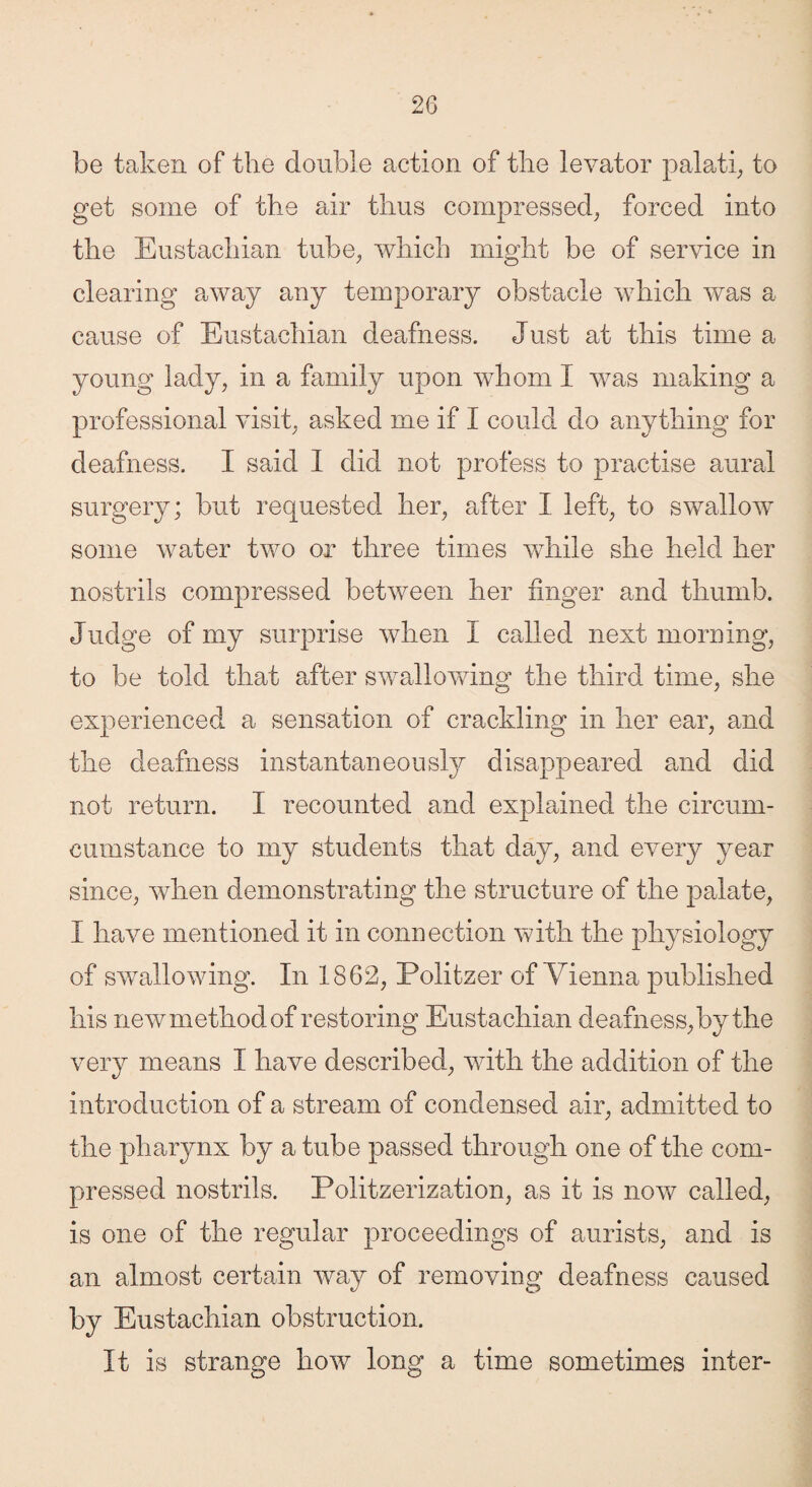 be taken of the double action of the levator palati, to get some of the air thus compressed, forced into the Eustachian tube, which might be of service in clearing away any temporary obstacle which was a cause of Eustachian deafness. Just at this time a young lady, in a family upon whom I was making a professional visit, asked me if I could do anything for deafness. I said I did not profess to practise aural surgery; but requested her, after I left, to swallow some water two or three times while she held her nostrils compressed between her finger and thumb. Judge of my surprise when I called next morning, to be told that after swallowing the third time, she experienced a sensation of crackling in her ear, and the deafness instantaneously disappeared and did not return. I recounted and explained the circum- eumstance to my students that day, and every year since, when demonstrating the structure of the palate, I have mentioned it in connection with the physiology of swallowing. In 1862, Politzer of Vienna published his new method of restoring Eustachian deafness, by the very means I have described, with the addition of the introduction of a stream of condensed air, admitted to the pharynx by a tube passed through one of the com¬ pressed nostrils. Politzerization, as it is now called, is one of the regular proceedings of aurists, and is an almost certain way of removing deafness caused by Eustachian obstruction. It is strange how long a time sometimes inter-
