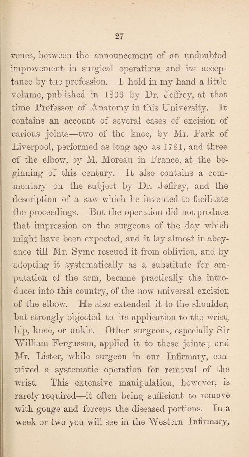 venes, between the announcement of an undoubted improvement in surgical operations and its accep¬ tance by the profession. I hold in my hand a little volume, published in 1806 by Dr. Jeffrey, at that time Professor of Anatomy in this University. It contains an account of several cases of excision of carious joints—two of the knee, by Mr. Park of Liverpool, performed as long ago as 1781, and three of the elbow, by M. Moreau in France, at the be¬ ginning of this century. It also contains a com¬ mentary on the subject by Dr. Jeffrey, and the description of a saw which he invented to facilitate the proceedings. But the operation did not produce that impression on the surgeons of the day which might have been expected, and it lay almost in abey¬ ance till Mr. Syme rescued it from oblivion, and by adopting it systematically as a substitute for am¬ putation of the arm, became practically the intro¬ ducer into this country, of the now universal excision of the elbow. He also extended it to the shoulder, but strongly objected to its application to the wrist, hip, knee, or ankle. Other surgeons, especially Sir William Fergusson, applied it to these joints; and Mr. Lister, while surgeon in our Infirmary, con¬ trived a systematic operation for removal of the wrist. This extensive manipulation, however, is rarely required—it often being sufficient to remove with gouge and forceps the diseased portions. In a week or two you will see in the Western Infirmary,,