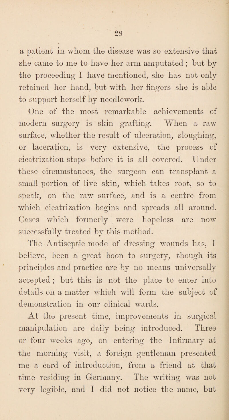 a patient in whom the disease was so extensive that she came to me to have her arm amputated; hut by the proceeding I have mentioned, she has not only retained her hand, but with her fingers she is able to support herself by needlework. One of the most remarkable achievements of modern surgery is skin grafting. When a raw surface, whether the result of ulceration, sloughing, or laceration, is very extensive, the process of cicatrization stops before it is all covered. Under these circumstances, the surgeon can transplant a small portion of live skin, which takes root, so to speak, on the raw surface, and is a centre from which cicatrization begins and spreads all around. Cases which formerly were hopeless are now successfully treated by this method. The Antiseptic mode of dressing wounds has, I believe, been a great boon to surgery, though its principles and practice are by no means universally accepted ; but this is not the place to enter into details on a matter which will form the subject of demonstration in our clinical wards. At the present time, improvements in surgical manipulation are daily being introduced. Three or four weeks ago, on entering the Infirmary at the morning visit, a foreign gentleman presented me a card of introduction, from a friend at that time residing in Germany. The writing was not very legible, and I did not notice the name, but