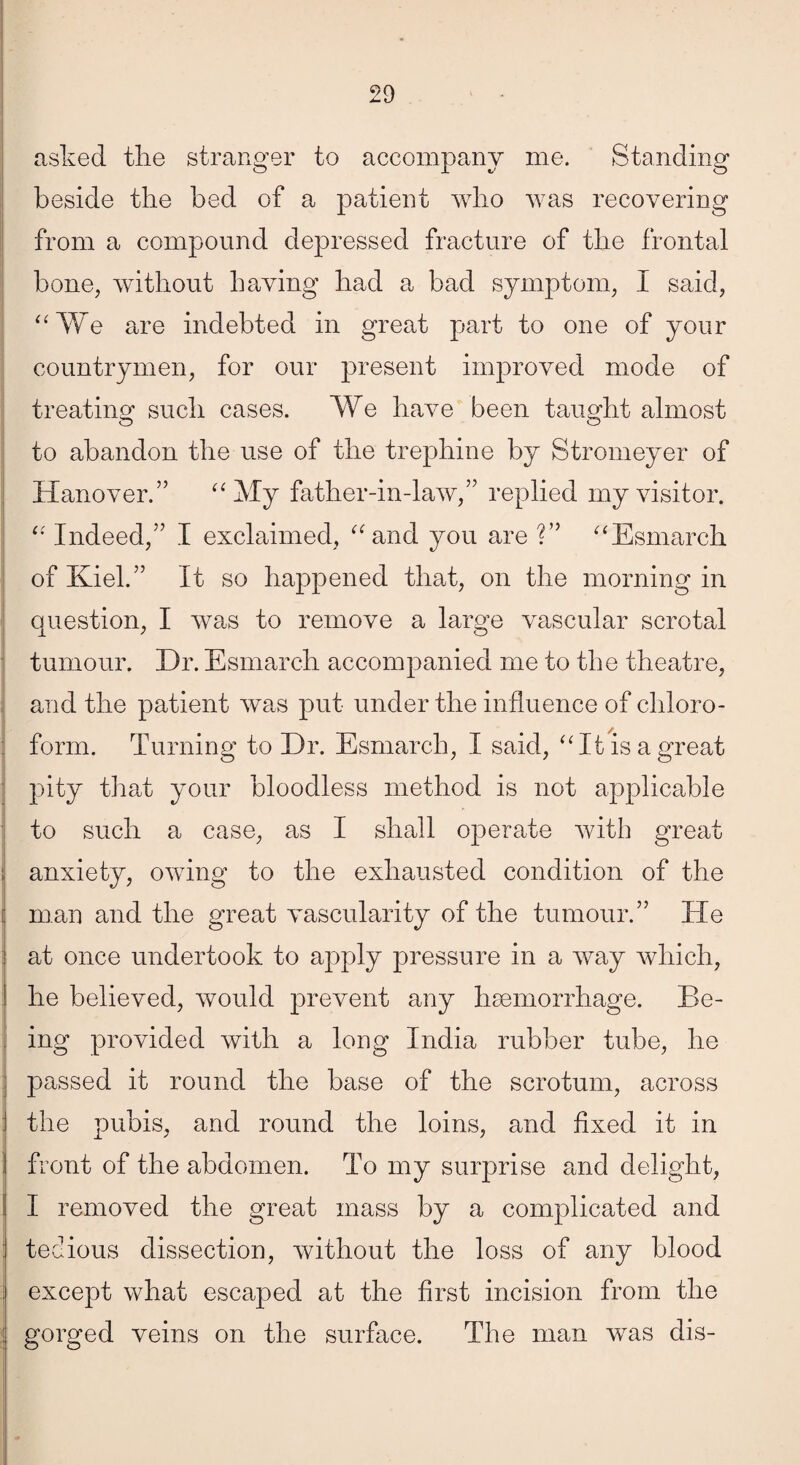 asked the stranger to accompany me. Standing beside the bed of a patient who was recovering from a compound depressed fracture of the frontal bone, without having had a bad symptom, I said, “We are indebted in great part to one of your countrymen, for our present improved mode of treating such cases. We have been taught almost to abandon the use of the trephine by Stromeyer of Hanover.” “My father-in-law,” replied my visitor. “ Indeed,” I exclaimed, “and you are ?” “Esmarch of Kiel.” It so happened that, on the morning in question, I was to remove a large vascular scrotal tumour. Dr. Esmarch accompanied me to the theatre, and the patient was put under the influence of chloro¬ form. Turning to Dr. Esmarch, I said, “It is a great pity that your bloodless method is not applicable to such a case, as I shall operate with great anxiety, owing to the exhausted condition of the man and the great vascularity of the tumour.” He at once undertook to apply pressure in a way which, he believed, would prevent any haemorrhage. Be¬ ing provided with a long India rubber tube, he passed it round the base of the scrotum, across ! the pubis, and round the loins, and fixed it in I front of the abdomen. To my surprise and delight, I removed the great mass by a complicated and tedious dissection, without the loss of any blood ; except what escaped at the first incision from the gorged veins on the surface. The man was dis-