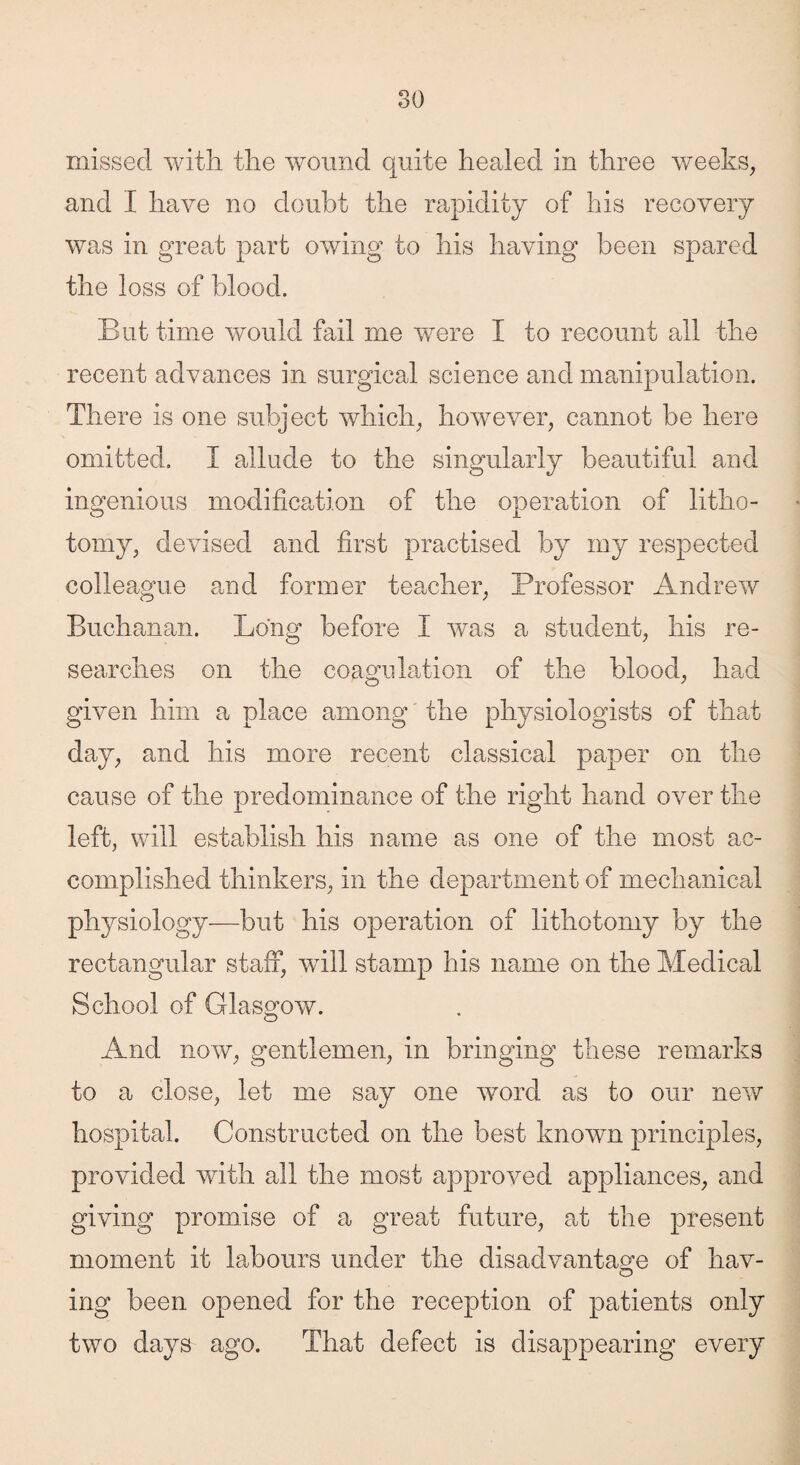 missed with the wound quite heeded in three weeks, and I have no doubt the rapidity of his recovery was in great part owing to his having been spared the loss of blood. But time would fail me were I to recount all the recent advances in surgical science and manipulation. There is one subject which, however, cannot be here omitted. I allude to the singularly beautiful and ingenious modification of the operation of litho¬ tomy, devised and first practised by my respected colleague and former teacher, Professor Andrew Buchanan. Long before I was a student, his re¬ searches on the coagulation of the blood, had given him a place among the physiologists of that day, and his more recent classical paper on the cause of the predominance of the right hand over the left, will establish his name as one of the most ac¬ complished thinkers, in the department of mechanical physiology—but his operation of lithotomy by the rectangular staff, wull stamp his name on the Medical School of Glasgow. And now, gentlemen, in bringing these remarks to a close, let me say one word as to our new hospital. Constructed on the best known principles, provided with all the most approved appliances, and giving promise of a great future, at the present moment it labours under the disadvantage of hav¬ ing been opened for the reception of patients only two days ago. That defect is disappearing every