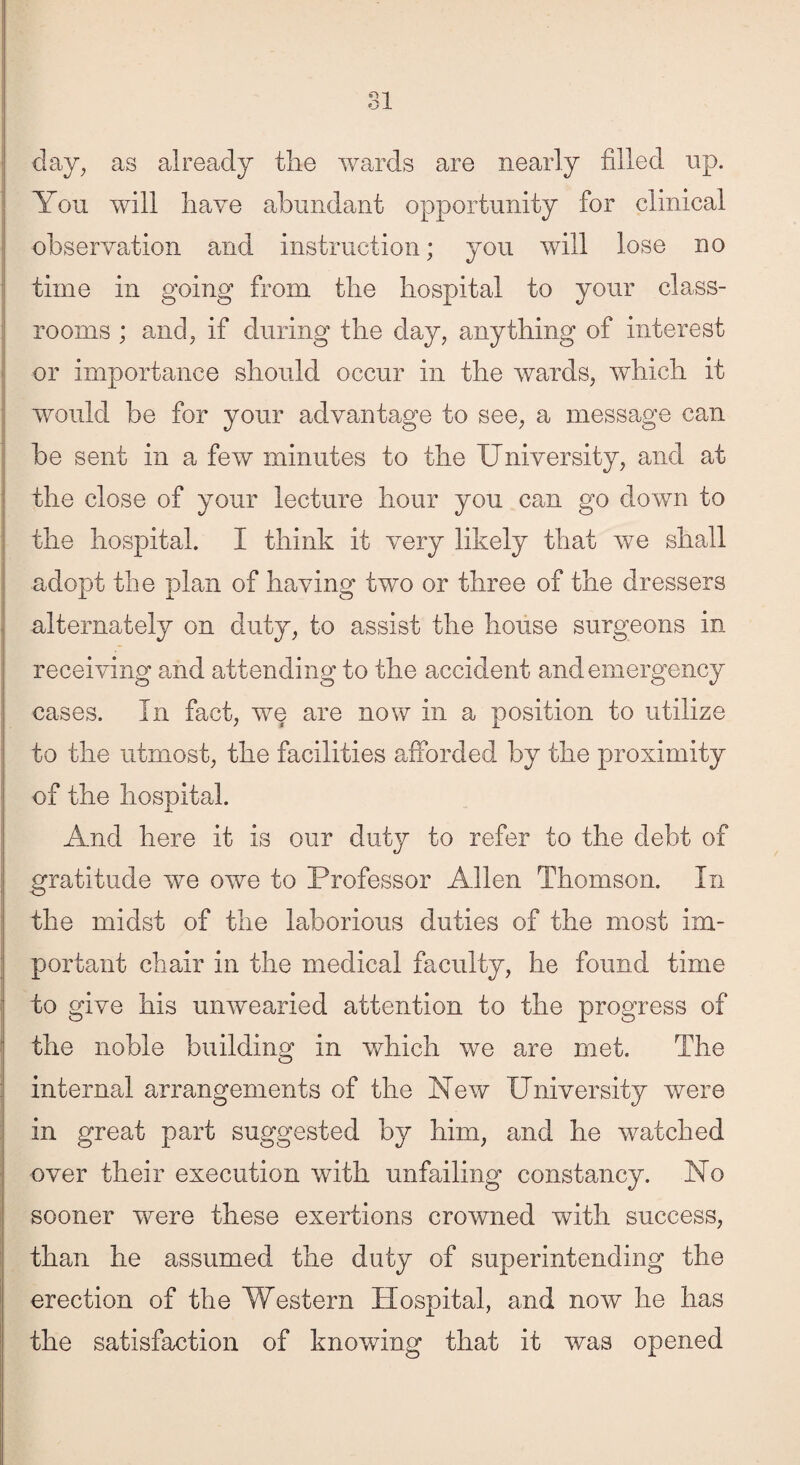 day, as already the wards are nearly filled up. You will have abundant opportunity for clinical observation and instruction; you will lose no time in going from the hospital to your class¬ rooms ; and, if during the clay, anything of interest or importance should occur in the wards, which it would be for your advantage to see, a message can be sent in a few minutes to the University, and at the close of your lecture hour you can go down to the hospital. I think it very likely that we shall adopt the plan of having two or three of the dressers alternately on duty, to assist the house surgeons in receiving and attending to the accident and emergency cases. In fact, we are now in a position to utilize to the utmost, the facilities afforded by the proximity of the hospital. And here it is our duty to refer to the debt of gratitude we owe to Professor Allen Thomson. In the midst of the laborious duties of the most im¬ portant chair in the medical faculty, he found time to give his unwearied attention to the progress of the noble building in which we are met. The internal arrangements of the New University were in great part suggested by him, and he watched over their execution with unfailing constancy. No sooner were these exertions crowned with success, than he assumed the duty of superintending the erection of the Western Hospital, and now he has the satisfaction of knowing that it was opened