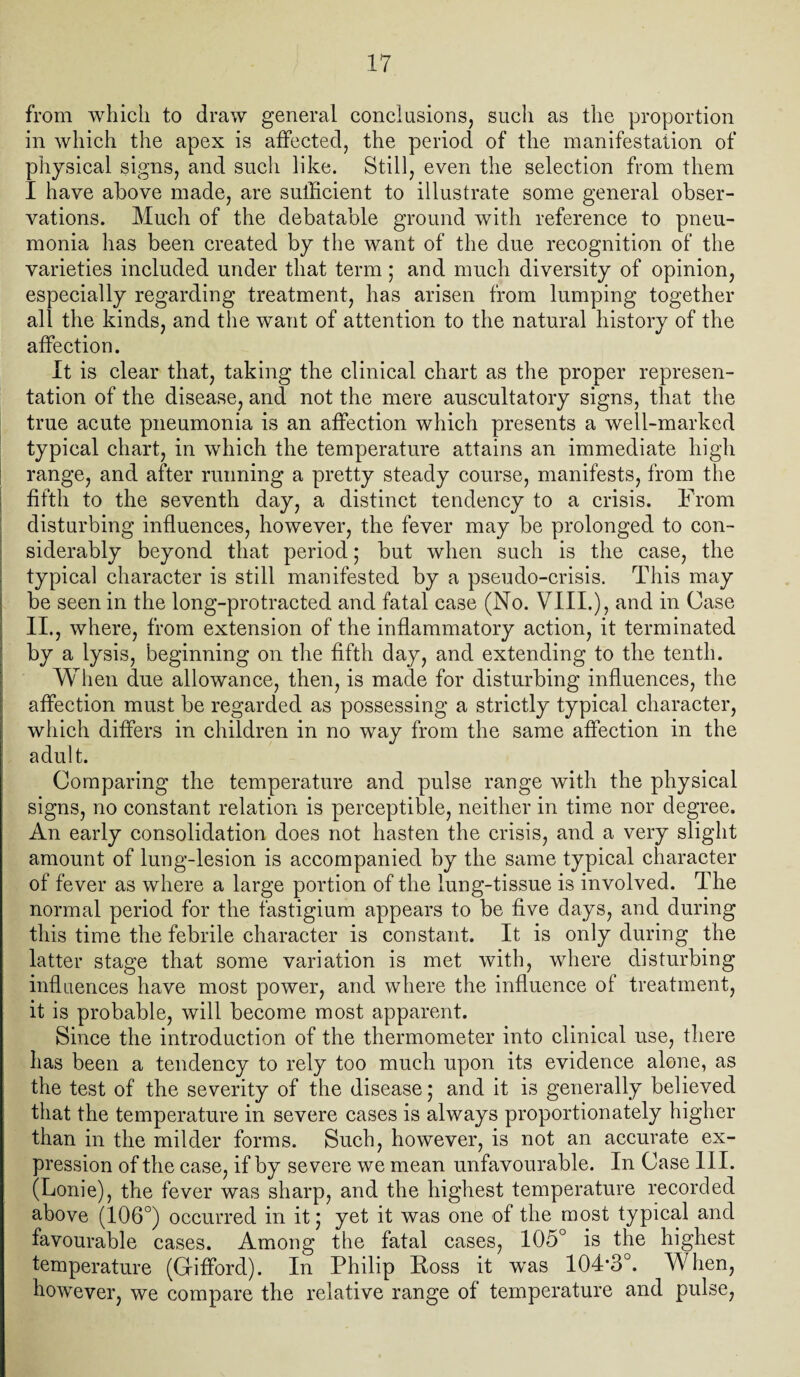 from which to draw general conclusions, such as the proportion in which the apex is affected, the period of the manifestation of physical signs, and such like. Still, even the selection from them I have above made, are sufficient to illustrate some general obser¬ vations. Much of the debatable ground with reference to pneu¬ monia has been created by the want of the due recognition of the varieties included under that term; and much diversity of opinion, especially regarding treatment, has arisen from lumping together all the kinds, and the want of attention to the natural history of the affection. It is clear that, taking the clinical chart as the proper represen¬ tation of the disease, and not the mere auscultatory signs, that the true acute pneumonia is an affection which presents a well-marked typical chart, in which the temperature attains an immediate high range, and after running a pretty steady course, manifests, from the fifth to the seventh day, a distinct tendency to a crisis. From disturbing influences, however, the fever may be prolonged to con¬ siderably beyond that period • but when such is the case, the typical character is still manifested by a pseudo-crisis. This may be seen in the long-protracted and fatal case (No. VIII.), and in Case II., where, from extension of the inflammatory action, it terminated by a lysis, beginning on the fifth day, and extending to the tenth. When due allowance, then, is made for disturbing influences, the affection must be regarded as possessing a strictly typical character, which differs in children in no way from the same affection in the adult. Comparing the temperature and pulse range with the physical signs, no constant relation is perceptible, neither in time nor degree. An early consolidation does not hasten the crisis, and a very slight amount of lung-lesion is accompanied by the same typical character of fever as where a large portion of the lung-tissue is involved. The normal period for the fastigium appears to be five days, and during this time the febrile character is constant. It is only during the latter stage that some variation is met with, where disturbing influences have most power, and where the influence of treatment, it is probable, will become most apparent. Since the introduction of the thermometer into clinical use, there has been a tendency to rely too much upon its evidence alone, as the test of the severity of the disease* and it is generally believed that the temperature in severe cases is always proportionately higher than in the milder forms. Such, however, is not an accurate ex¬ pression of the case, if by severe we mean unfavourable. In Case III. (Lonie), the fever was sharp, and the highest temperature recorded above (106°) occurred in it; yet it was one of the most typical and favourable cases. Among the fatal cases, 105° is the highest temperature (Gifford). In Philip Ross it was 104*3°. When, however, we compare the relative range of temperature and pulse,