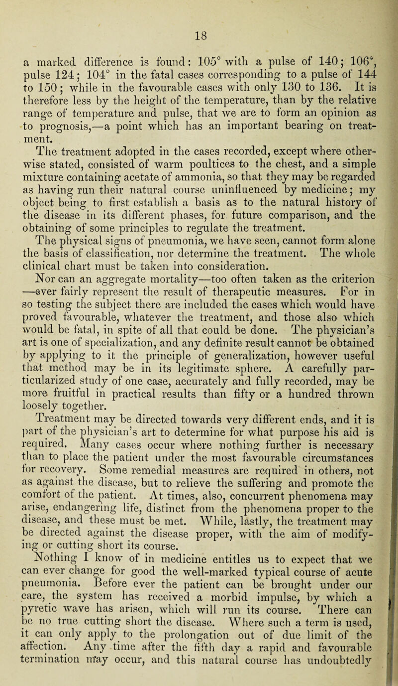 a marked difference is found : 105° with a pulse of 140; 106°, pulse 124; 104° in the fatal cases corresponding to a pulse of 144 to 150; while in the favourable cases with only 130 to 136. It is therefore less by the height of the temperature, than by the relative range of temperature and pulse, that we are to form an opinion as to prognosis,—a point which has an important bearing on treat¬ ment. The treatment adopted in the cases recorded, except where other¬ wise stated, consisted of warm poultices to the chest, and a simple mixture containing acetate of ammonia, so that they may be regarded as having run their natural course uninfluenced by medicine; my object being to first establish a basis as to the natural history of the disease in its different phases, for future comparison, and the obtaining of some principles to regulate the treatment. The physical signs of pneumonia, we have seen, cannot form alone the basis of classification, nor determine the treatment. The whole clinical chart must be taken into consideration. Nor can an aggregate mortality—too often taken as the criterion —ever fairly represent the result of therapeutic measures. For in so testing the subject there are included the cases which would have proved favourable, whatever the treatment, and those also which would be fatal, in spite of all that could be done. The physician’s art is one of specialization, and any definite result cannot be obtained by applying to it the principle of generalization, however useful that method may be in its legitimate sphere. A carefully par¬ ticularized study of one case, accurately and fully recorded, may be more fruitful in practical results than fifty or a hundred thrown loosely together. Treatment may be directed towards very different ends, and it is part of the physician’s art to determine for what purpose his aid is required. Many cases occur where nothing further is necessary than to place the patient under the most favourable circumstances for recovery. Some remedial measures are required in others, not as against the disease, but to relieve the suffering and promote the comfort of the patient. At times, also, concurrent phenomena may arise, endangering life, distinct from the phenomena proper to the disease, and these must be met. While, lastly, the treatment may be directed against the disease proper, with the aim of modify¬ ing or cutting short its course. Nothing I know of in medicine entitles us to expect that we can ever change for good the well-marked typical course of acute pneumonia. Before ever the patient can be brought under our care, the system has received a morbid impulse, by which a . pyretic wave has arisen, which will run its course. There can be no true cutting short the disease. Where such a term is used, it can only apply to the prolongation out of due limit of the affection. Any time after the fifth day a rapid and favourable termination mray occur, and this natural course has undoubtedly