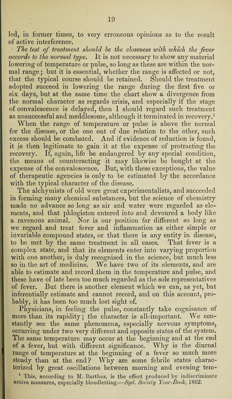 led, in former times, to very erroneous opinions as to the result of active interference. The test of treatment should he the closeness with which the fever accords to the normal type. It is not necessary to show any material lowering of temperature or pulse, so long as these are within the nor¬ mal range; but it is essential, whether the range is affected or not, that the typical course should be retained. Should the treatment adopted succeed in lowering the range during the first five or six days, but at the same time the chart show a divergence from the normal character as regards crisis, and especially if the stage of convalescence is delayed, then I should regard such treatment as unsuccessful and meddlesome, although it terminated in recovery.1 When the range of temperature or pulse is above the normal for the disease, or the one out of due relation to the other, such excess should be combated. And if evidence of reduction is found, it is then legitimate to gain it at the expense of protracting the recovery. If, again, life be endangered by any special condition, the means of counteracting it may likewise be bought at the expense of the convalescence. But, with these exceptions, the value of therapeutic agencies is only to be estimated by the accordance with the typical character of the disease. The alchymists of old were great experimentalists, and succeeded in forming many chemical substances, but the science of chemistry made no advance so long as air and water were regarded as ele¬ ments, and that phlogiston entered into and devoured a body like a ravenous animal. Nor is our position far different so long as we regard and treat fever and inflammation as either simple or invariable compound states, or that there is any entity in disease, to be met by the same treatment in all cases. That fever is a complex state, and that its elements enter into varying proportion with one another, is duly recognised in the science, but much less so in the art of medicine. We have two of its elements, and are able to estimate and record .them in the temperature and pulse, and I these have of late been too much regarded as the sole representatives of fever. But there is another element which we can, as yet, but inferentially estimate and cannot record, and on this account, pro¬ bably, it has been too much lost sight of. Physicians, in feeling the pulse, constantly take cognisance of more than its rapidity,* the character is all-important. We con¬ stantly see the same phenomena, especially nervous symptoms, occurring under two very different and opposite states of the system. The same temperature may occur at the beginning and at the end of a fever, but with different significance. Why is the diurnal ' range of temperature at the beginning of a fever so much more steady than at the end? Why are some febrile states charac¬ terized by great oscillations between morning and evening tem- 1 This, according to M. Barthez, is the effect produced by indiscriminate active measures, especially bloodletting.—Sycl. Society Year-Book, 1862.