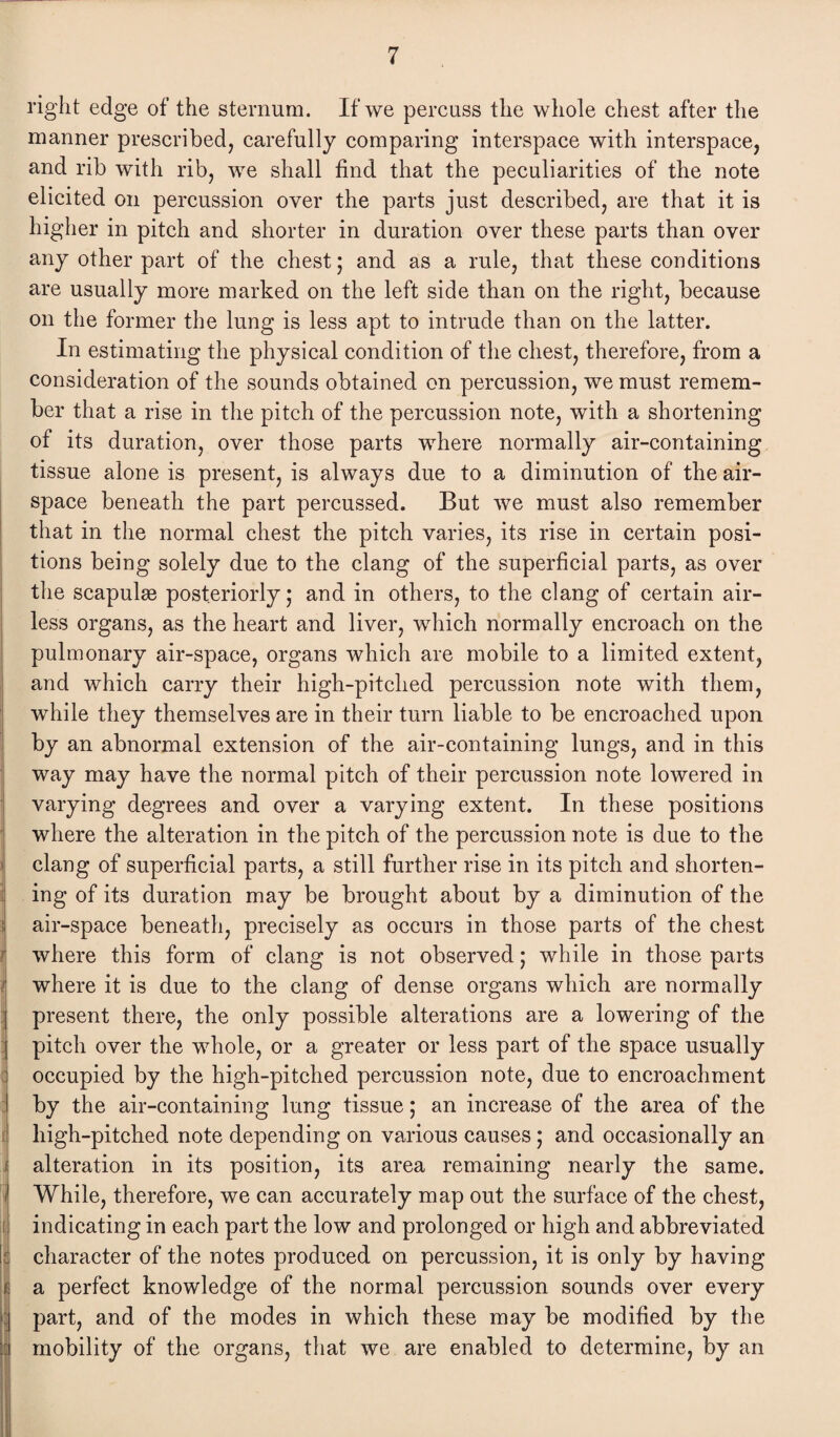 right edge of the sternum. If we percuss the whole chest after the manner prescribed, carefully comparing interspace with interspace, and rib with rib, we shall find that the peculiarities of the note elicited on percussion over the parts just described, are that it is higher in pitch and shorter in duration over these parts than over any other part of the chest; and as a rule, that these conditions are usually more marked on the left side than on the right, because on the former the lung is less apt to intrude than on the latter. In estimating the physical condition of the chest, therefore, from a consideration of the sounds obtained on percussion, we must remem¬ ber that a rise in the pitch of the percussion note, with a shortening of its duration, over those parts where normally air-containing tissue alone is present, is always due to a diminution of the air¬ space beneath the part percussed. But we must also remember that in the normal chest the pitch varies, its rise in certain posi¬ tions being solely due to the clang of the superficial parts, as over the scapulae posteriorly; and in others, to the clang of certain air¬ less organs, as the heart and liver, which normally encroach on the pulmonary air-space, organs which are mobile to a limited extent, and which carry their high-pitched percussion note with them, while they themselves are in their turn liable to be encroached upon by an abnormal extension of the air-containing lungs, and in this way may have the normal pitch of their percussion note lowered in varying degrees and over a varying extent. In these positions where the alteration in the pitch of the percussion note is due to the clang of superficial parts, a still further rise in its pitch and shorten¬ ing of its duration may be brought about by a diminution of the air-space beneath, precisely as occurs in those parts of the chest where this form of clang is not observed; while in those parts where it is due to the clang of dense organs which are normally present there, the only possible alterations are a lowering of the pitch over the whole, or a greater or less part of the space usually occupied by the high-pitched percussion note, due to encroachment by the air-containing lung tissue; an increase of the area of the high-pitched note depending on various causes; and occasionally an alteration in its position, its area remaining nearly the same. While, therefore, we can accurately map out the surface of the chest, indicating in each part the low and prolonged or high and abbreviated character of the notes produced on percussion, it is only by having a perfect knowledge of the normal percussion sounds over every part, and of the modes in which these may be modified by the mobility of the organs, that we are enabled to determine, by an