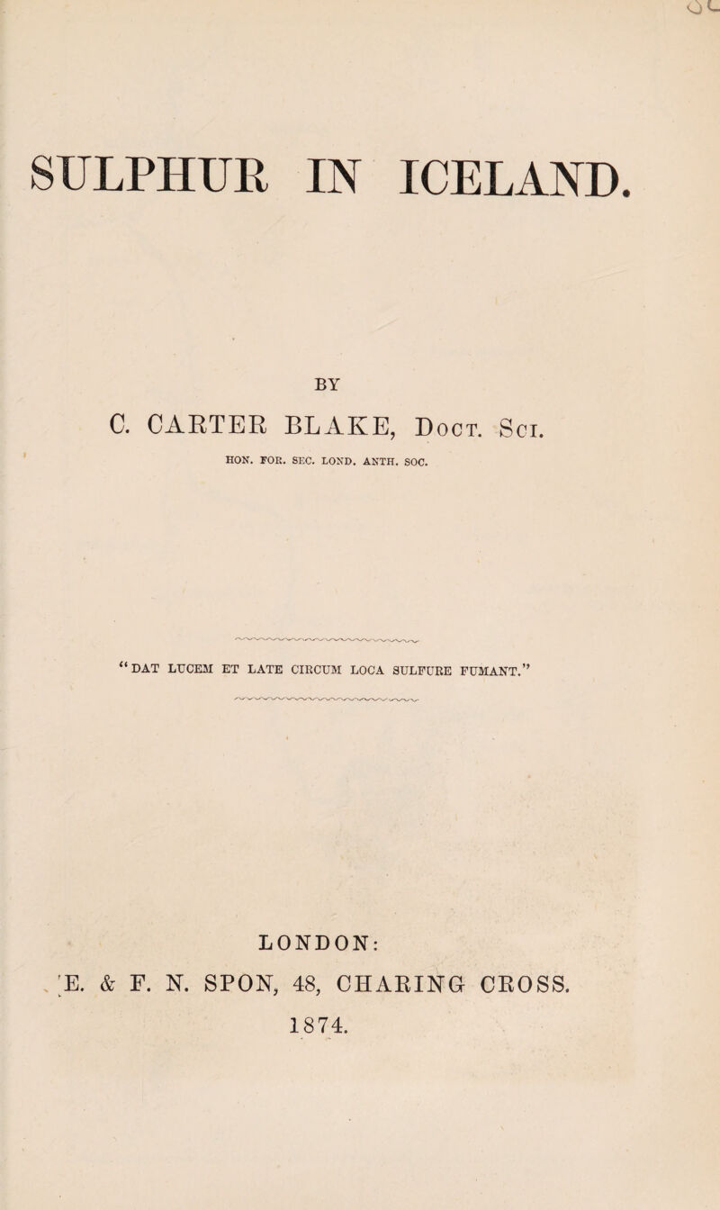 SULPHUR IN ICELAND BY C. CARTER BLAKE, Doct. Soi. HON. FOR. SEC. LOND. ANTH. SOC. “DAT LUCEM ET LATE CIECUM LOCA 3ULPURE FUMANT.” LONDON: , ;E. & F. N. SPON, 48, CHARING CROSS.