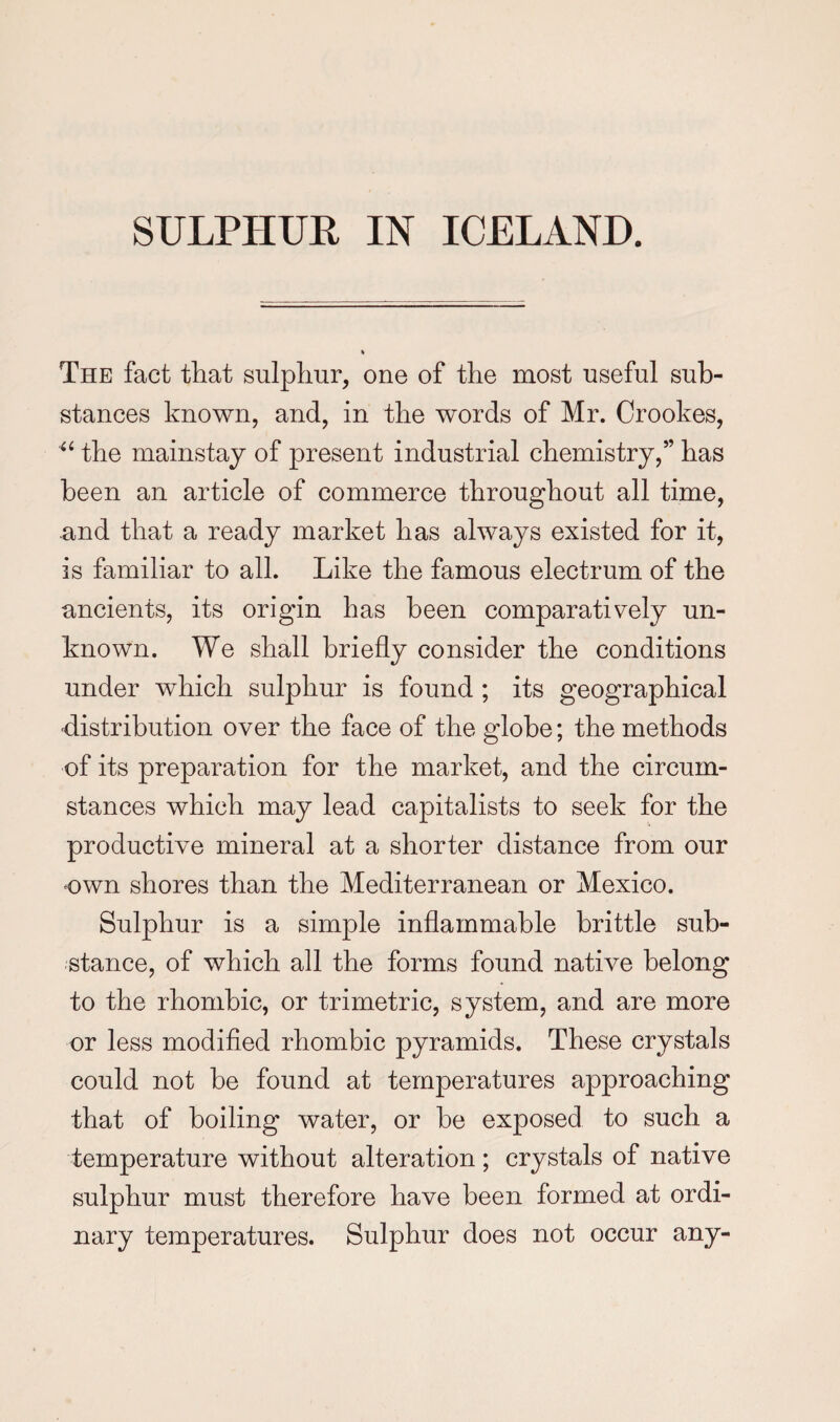 The fact that sulphur, one of the most useful sub¬ stances known, and, in the words of Mr. Crookes, ‘‘ the mainstay of present industrial chemistry,” has been an article of commerce throughout all time, and that a ready market has always existed for it, is familiar to all. Like the famous electrum of the ancients, its origin has been comparatively un¬ known. We shall briefly consider the conditions under which sulphur is found ; its geographical distribution over the face of the globe; the methods of its preparation for the market, and the circum¬ stances which may lead capitalists to seek for the productive mineral at a shorter distance from our own shores than the Mediterranean or Mexico. Sulphur is a simple inflammable brittle sub¬ stance, of which all the forms found native belong to the rhombic, or trimetric, system, and are more or less modified rhombic pyramids. These crystals could not be found at temperatures approaching that of boiling water, or be exposed to such a temperature without alteration; crystals of native sulphur must therefore have been formed at ordi¬ nary temperatures. Sulphur does not occur any-