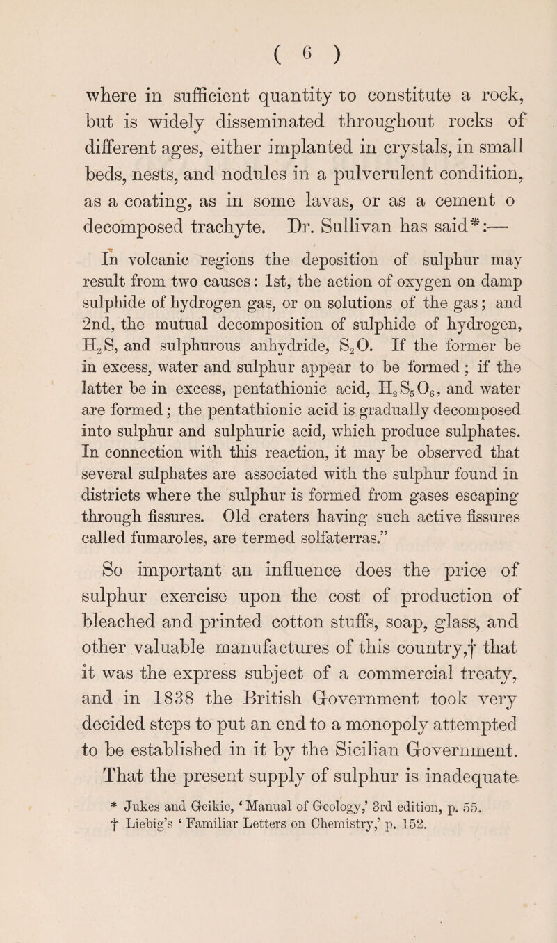 where in sufficient quantity to constitute a rock, but is widely disseminated throughout rocks of different ages, either implanted in crystals, in small beds, nests, and nodules in a pulverulent condition, as a coating, as in some lavas, or as a cement o decomposed trachyte. Dr. Sullivan has said^:— In volcanic regions the deposition of sulphur may result from two causes: 1st, the action of oxygen on damp sulphide of hydrogen gas, or on solutions of the gas; and 2nd, the mutual decomposition of sulphide of hydrogen, II2S, and sulphurous anhydride, SgO. If the former be in excess, water and sulphur appear to be formed ; if the latter be in excess, pentathionic acid, KgSgOg, and water are formed; the pentathionic acid is gradually decomposed into sulphur and sulphuric acid, which produce sulphates. In connection with this reaction, it may be observed that several sulphates are associated with the sulphur found in districts where the sulphur is formed from gases escaping through fissures. Old craters having such active fissures called fumaroles, are termed solfaterras.” So important an influence does the price of sulphur exercise upon the cost of production of bleached and printed cotton stuffs, soap, glass, and other valuable manufactures of this country,! that it was the express subject of a commercial treaty and in 1838 the British Grovernment took very decided steps to put an end to a monopoly attempted to be established in it by the Sicilian Grovernment. That the present supply of sulphur is inadequate * Jukes and Geikie, ‘ Manual of Geology,’ 3rd edition, p. 55. t Liebig’s ‘ Familiar Letters on Cliemistry,’ p. 152.