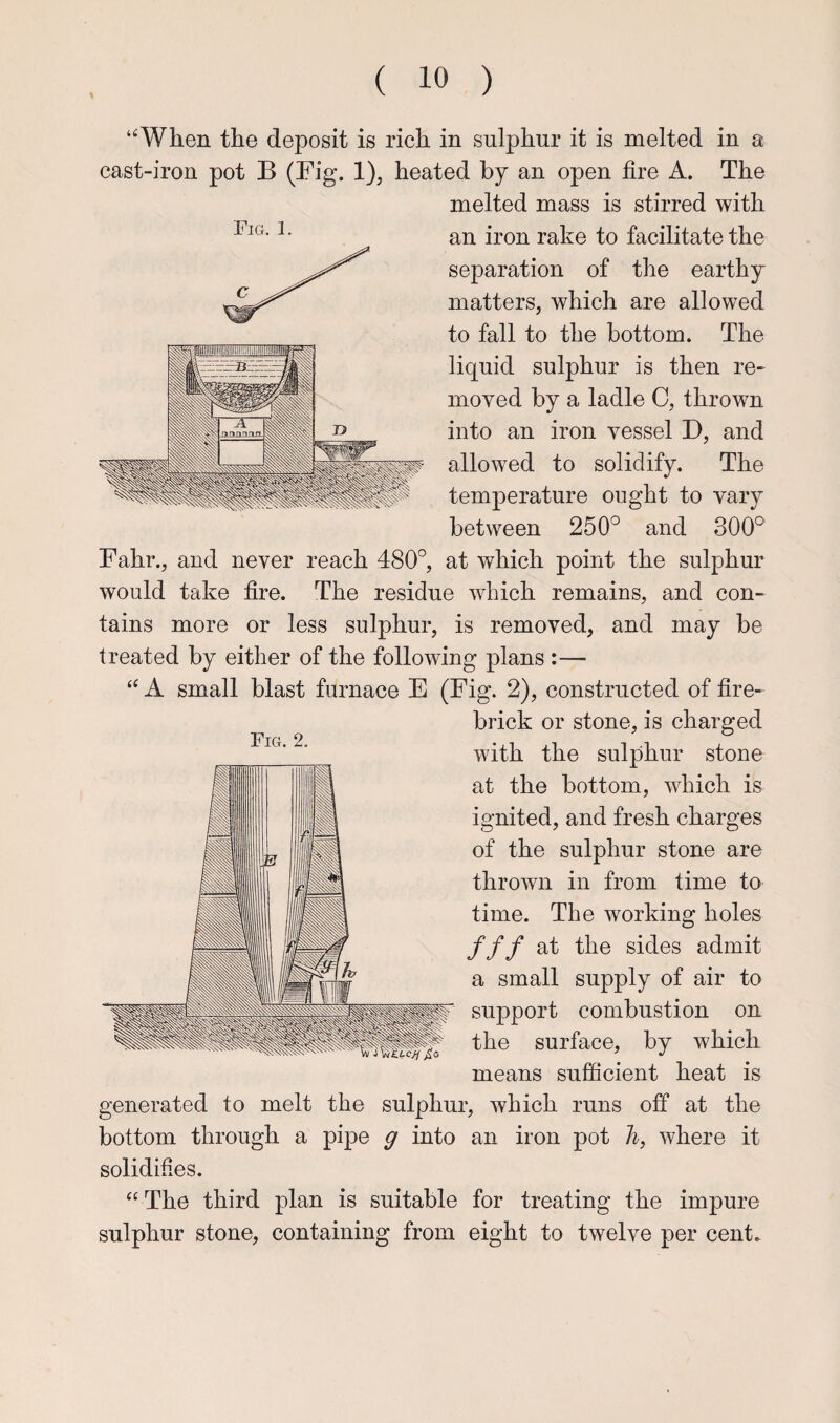 “When the deposit is rich in sulphur it is melted in a cast-iron pot B (Fig. 1), heated by an open fire A. The melted mass is stirred with an iron rake to facilitate the separation of the earthy matters, which are allowed to fall to the bottom. The liquid sulphur is then re¬ moved by a ladle 0, thrown into an iron vessel D, and allowed to solidify. The temperature ought to vary between 250° and 300° Fahr., and never reach 480°, at which point the sulphur would take fire. The residue which remains, and con¬ tains more or less sulphur, is removed, and may be treated by either of the following plans :— “ A small blast furnace E (Fig. 2), constructed of fire¬ brick or stone, is charged with the sulphur stone at the bottom, which is ignited, and fresh charges of the sulphur stone are thrown in from time to time. The working holes fff at the sides admit a small supply of air to support combustion on the surface, by which means sufficient heat is generated to melt the sulphur, which runs off at the bottom through a pipe g into an iron pot h, where it solidifies. “ The third plan is suitable for treating the impure sulphur stone, containing from eight to twelve per cent. FiCx. 2. Fig. 1.