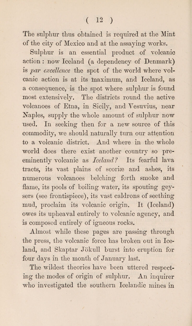 The SLilpliur thus obtained is required at the Mint of the city of Mexico and at the assaying works. Sulphur is an essential product of volcanic action : now Iceland (a dependency of Denmark) is far excellence the spot of the world where vol¬ canic action is at its tnaximum, and Iceland, as a consequence, is the spot where sulphur is found most extensively. The districts round the active volcanoes of Etna, in Sicily, and Yesuvius, near Naples, supply the whole amount of sulphur now used. In seeking then for a new source of this commodity, we should naturally turn our attention to a volcanic district. And where in the whole world does there exist another country so pre¬ eminently volcanic as Iceland? Its fearful lava tracts, its vast plains of scorise and ashes, its numerous volcanoes belching forth smoke and flame, its pools of boiling w^-ater, its spouting gey¬ sers (see frontispiece), its vast caldrons of seething mud, proclaim its volcanic origin. It (Iceland) owes its upheaval entirely to volcanic agency, and is composed entirely of igneous rocks. Almost while these pages are passing through the press, the volcanic force has broken out in Ice¬ land, and Skaptar Jokull burst into eruption for four days in the month of January last. The wildest theories have been uttered respect¬ ing the modes of origin of sulphur. An inquirer who investigated the southern Icelandic mines in