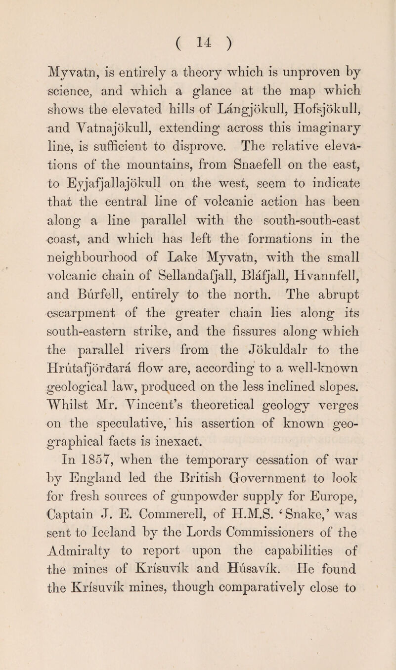 Myvatn, is entirely a theory which is unproven by science, and which a glance at the map which shows the elevated hills of Langjokull, Hofsjokull, and Vatnajokull, extending across this imaginary line, is sufficient to disprove. The relative eleva¬ tions of the mountains, from Snaefell on the east, to Ejg'afjallajokull on the west, seem to indicate that the central line of volcanic action has been along a line parallel with the south-south-east coast, and which has left the formations in the neighbourhood of Lake Myvatn, with the small volcanic chain of SellandaiQall, Blafjall, Hvannfell, and Burfell, entirely to the north. The abrupt escarpment of the greater chain lies along its south-eastern strike, and the fissures along which the parallel rivers from the Jokuldalr to the Hriitafjordara flow are, according to a well-known geological law, produced on the less inclined slopes. Whilst Mr. Vincent’s theoretical geology verges on the speculative, * his assertion of known geo¬ graphical facts is inexact. In 1857, when the temporary cessation of war by England led the British Grovernment to look for fresh sources of gunpowder supply for Europe, Captain J. E. Commerell, of H.M.S. ^Snake,’ was sent to Iceland by the Lords Commissioners of the Admiralty to report upon the capabilities of the mines of Krisuvfk and Husavfk. He found the Knsuvik mines, though comparatively close to