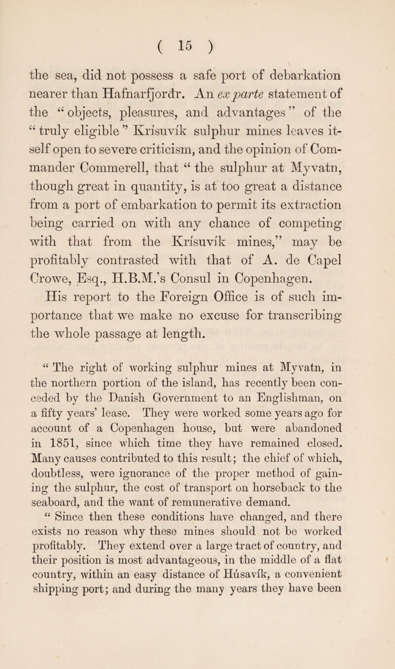 the sea, did not possess a safe port of debarkation nearer than HafnarQordr. An ex parte statement of the objects, pleasures, and advantages ” of the truly eligible Krisuvik sulphur mines leaves it¬ self open to severe criticism, and the opinion of Com¬ mander Commerell, that ‘‘ the sulphur at Myvatn, though great in quantity, is at too great a distance from a port of embarkation to permit its extraction being carried on with any chance of competing with that from the Krisuvik mines,” may be profitably contrasted with that of A. de Capel Crowe, Esq., H.B.M.’s Consul in Copenhagen. His report to the Foreign Office is of such im¬ portance that we make no excuse for transcribing the whole passage at length. “ The right of working sulphur mines at Myvatn, in the northern portion of the island, has recently been con¬ ceded by the Danish Government to an Englishman, on a fifty years’ lease. They were worked some years ago for account of a Copenhagen house, but were abandoned in 1851, since which time they have remained closed. Many causes contributed to this result; the chief of which, doubtless, were ignorance of the projDer method of gain¬ ing the sulphur, the cost of transport on horseback to the seaboard, and the want of remunerative demand. Since then these conditions have changed, and there exists no reason why these mines should not be Avorked profitably. They extend over a large tract of country, and their position is most advantageous, in the middle of a flat country, within an easy distance of Hiisavik, a convenient shipping port; and during the many years they have been