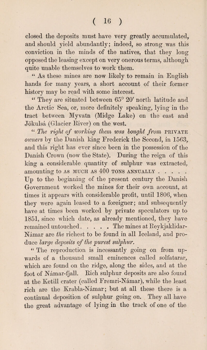 closed the deposits must have very greatly accumulated^ and should yield abundantly; indeed, so strong was this conviction in the minds of the natives, that they long opposed the leasing except on very onerous terms, although quite unable themselves to work them. “ As these mines are now likely to remain in English hands for many years, a short account of their former history may be read with some interest. They are situated between 65° 20' north latitude and the Arctic Sea, or, more definitely speaking, lying in the tract between Myvatn (Midge Lake) on the east and Jokulsa (Glacier Eiver) on the west. The right of worhing them was hought from private otvners by the Danish king Frederick the Second, in 1563,. and this right has ever since been in the possession of the Danish Crown (now the State). During the reign of this king a considerable quantity of sulphur was extracted, amounting to as much as 400 tons annually. Up to the beginning of the present century the Danish Government worked the mines for their own account, at times it appears with considerable profit, until 1806, when they were again leased to a foreigner; and subsequently have at times been worked by private speculators up to 1851, since which date, as already mentioned, they have remained untouched.The mines at Eeykjaklidar- Namar are the richest to be found in all Iceland, and pro¬ duce large deposits of the purest sulphur. The reproduction is incessantly going on from up¬ wards of a thousand small eminences called solfatarar, which are found on the ridge, along the sides, and at the foot of Namar-fjall. Eich sulphur deposits are also found at the Ketill crater (called Fremri-Namar), while the least rich are the Krabla-Namar; but at all these there is a continual deposition of sulphur going on. They all have the great advantage of lying in the track of one of the