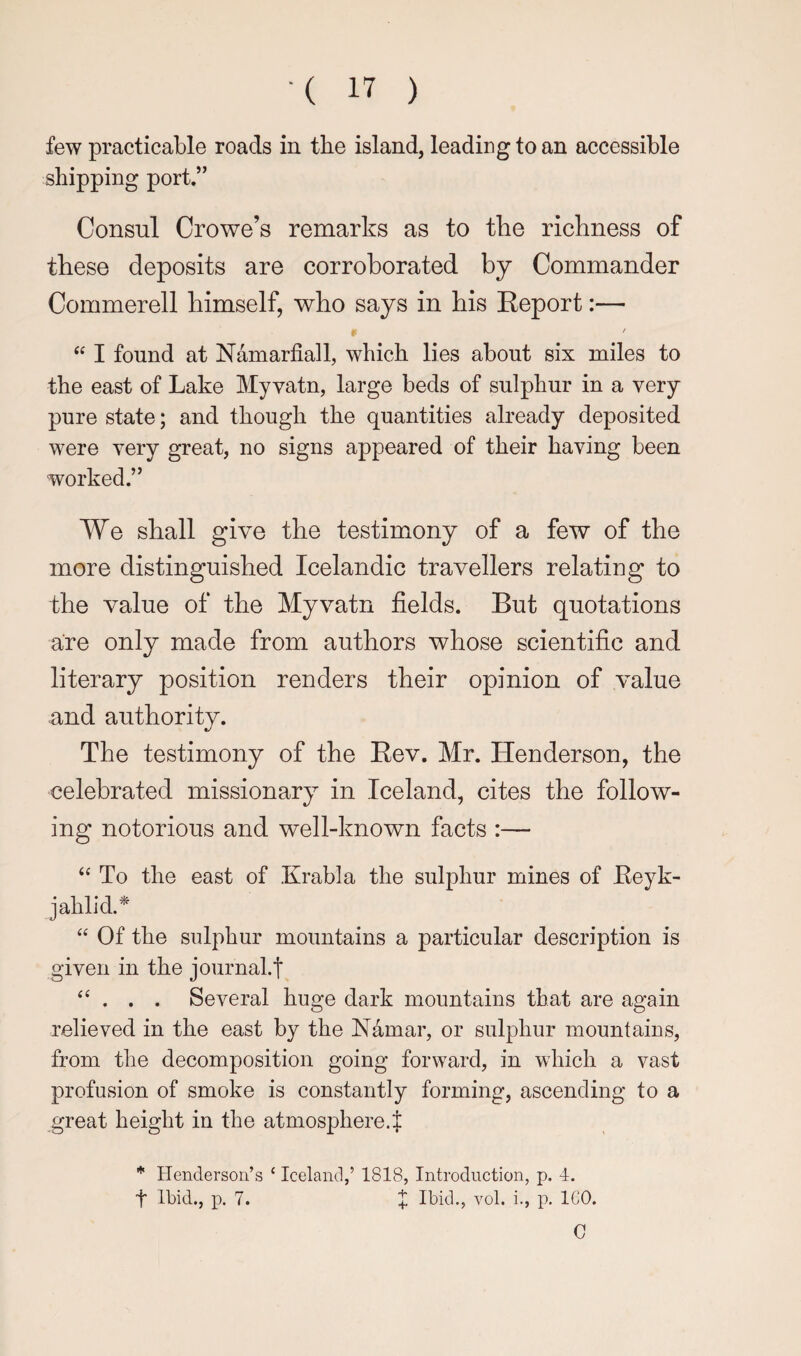 few practicable roads in the island, leading to an accessible shipping port.” Consul Crowe’s remarks as to the richness of these deposits are corroborated by Commander Commerell himself, who says in his Eeport:— I found at Namarfiall, which lies about six miles to the east of Lake My vatn, large beds of sulphur in a very pure state; and though the quantities already deposited were very great, no signs appeared of their having been worked.” We shall give the testimony of a few of the more distinguished Icelandic travellers relating to the value of the Myvatn fields. But quotations are only made from authors whose scientific and literary position renders their opinion of value and authority. The testimony of the Rev. Mr. Henderson, the celebrated missionary^ in Iceland, cites the follow¬ ing notorious and well-known facts :— ‘‘ To the east of Krabla the sulphur mines of Eeyk- jahlid.^ “ Of the sulphur mountains a particular description is given in the journal.t “ . . . Several huge dark mountains that are again relieved in the east by the Namar, or sulphur mountains, from the decomposition going forward, in which a vast profusion of smoke is constantly forming, ascending to a great height in the atmosphere.J * Henderson’s ‘ Iceland,’ 1818, Introduction, p. 4. t Ibid., p. 7. X Ibid., vol. i., p. ICO. 0