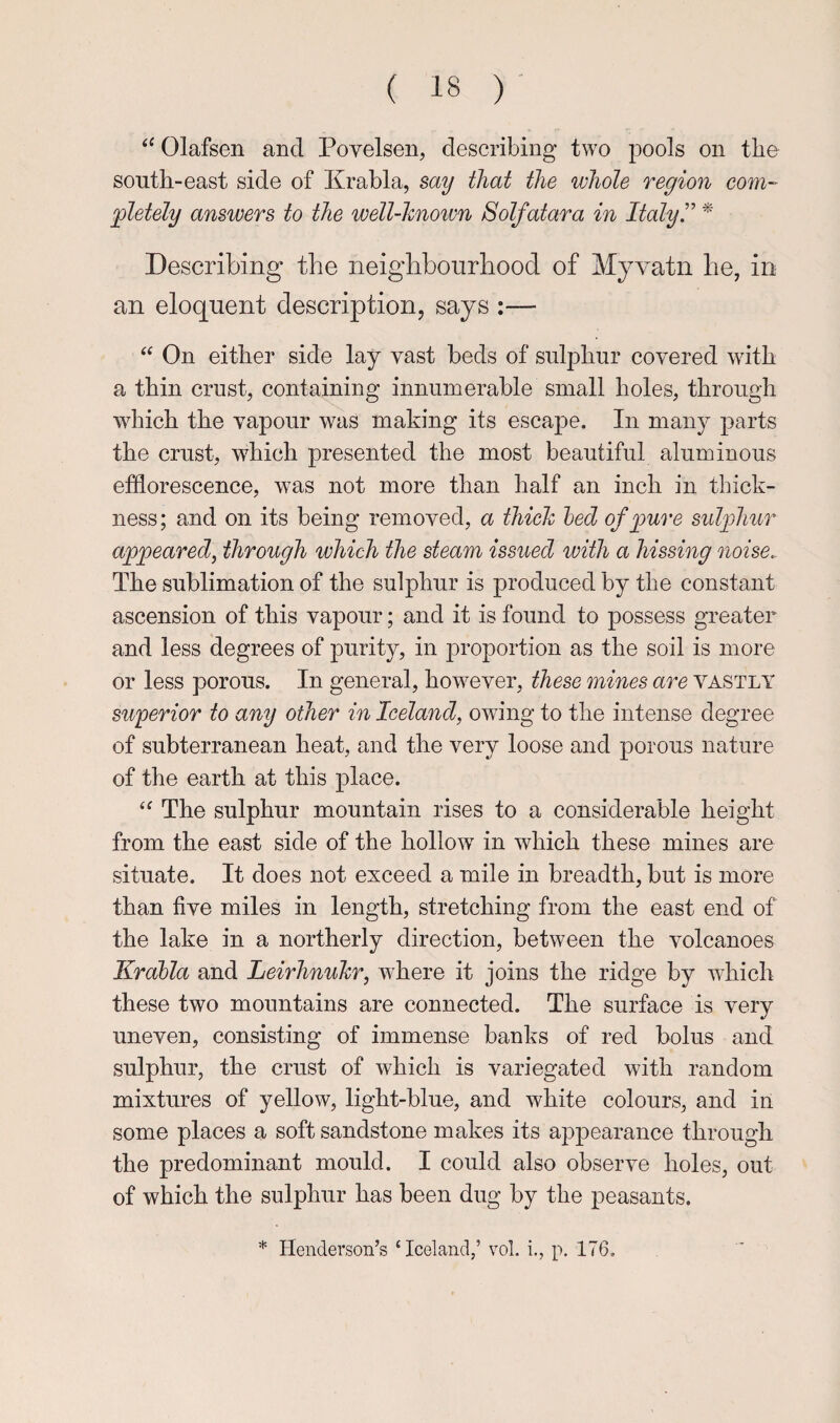 Olafsen and Povelsen, describing two pools on tlie south-east side of Krabla, say that the whole region com- ^letely answers to the well-hnoivn Solfatara in Italy!' ^ Describing the neighbourhood of Myvatn he, in an eloquent description, says :— On either side lay vast beds of sulphur covered with a thin crust, containing innumerable small holes, through which the vapour was making its escape. In many parts the crust, which presented the most beautiful aluminous efflorescence, was not more than half an inch in thick¬ ness ; and on its being removed, a thich hed of ^mre sulphur appeared, through which the steam issued with a hissing noise. The sublimation of the sulphur is produced by the constant ascension of this vapour; and it is found to possess greater and less degrees of purity, in proportion as the soil is more or less porous. In general, how^ever, these mines are vastly superior to any other in Iceland, owing to the intense degree of subterranean heat, and the very loose and porous nature of the earth at this place. The sulphur mountain rises to a considerable height from the east side of the hollow in which these mines are situate. It does not exceed a mile in breadth, but is more than five miles in length, stretching from the east end of the lake in a northerly direction, between the volcanoes Krabla and Leirhnuhr, where it joins the ridge by which these two mountains are connected. The surface is very uneven, consisting of immense banks of red bolus and sulphur, the crust of which is variegated with random mixtures of yellow, light-blue, and white colours, and in some places a soft sandstone makes its appearance through the predominant mould. I could also observe holes, out of which the sulphur has been dug by the peasants. * Henderson’s ‘Iceland,’ vol. i., p. 176.