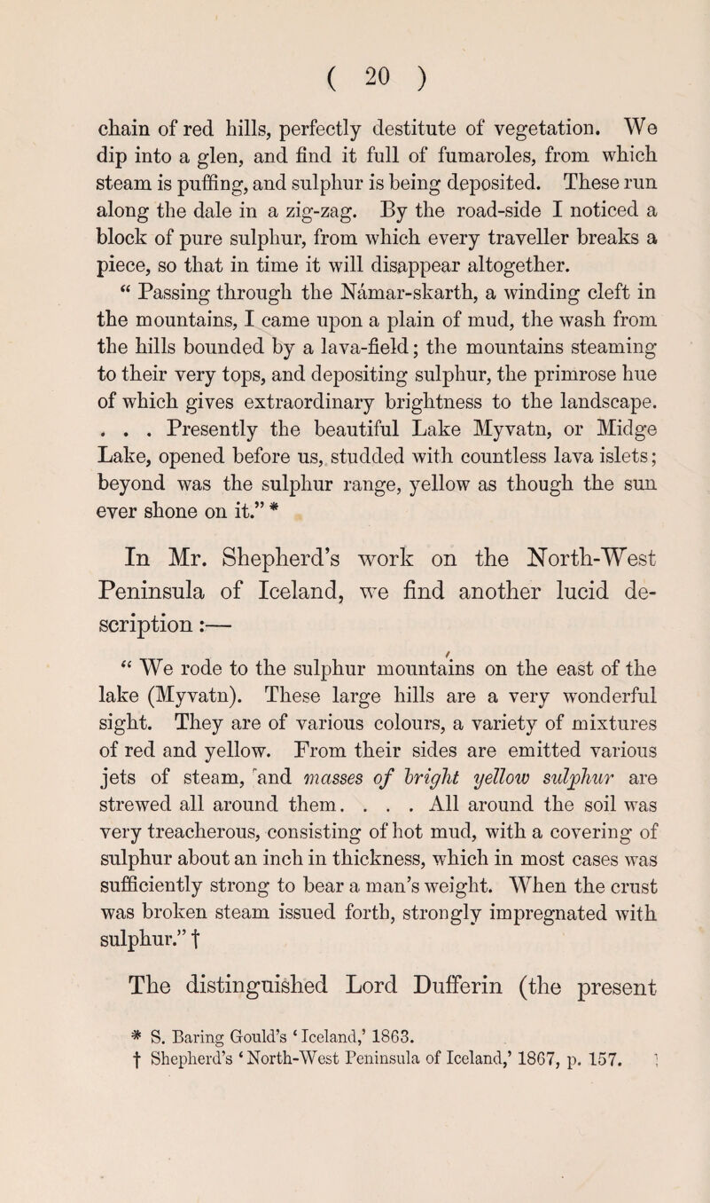 chain of red hills, perfectly destitute of vegetation. Wo dip into a glen, and find it full of fumaroles, from which steam is puffing, and sulphur is being deposited. These run along the dale in a zig-zag. By the road-side I noticed a block of pure sulphur, from which every traveller breaks a piece, so that in time it will disappear altogether. “ Passing through the Namar-skarth, a winding cleft in the mountains, I came upon a plain of mud, the wash from the hills bounded by a lava-field; the mountains steaming to their very tops, and depositing sulphur, the primrose hue of which gives extraordinary brightness to the landscape. . . . Presently the beautiful Lake Myvatn, or Midge Lake, opened before us, studded with countless lava islets; beyond was the sulphur range, yellow as though the sun ever shone on it.” * In Mr. Shepherd’s work on the North-West Peninsula of Iceland, we find another lucid de¬ scription :— ‘‘We rode to the sulphur mountains on the east of the lake (Myvatn). These large hills are a very wonderful sight. They are of various colours, a variety of mixtures of red and yellow. From their sides are emitted various jets of steam, and masses of bright yellow sulfhur are strewed all around them. . . . All around the soil was very treacherous, consisting of hot mud, with a covering of sulphur about an inch in thickness, which in most cases was sufficiently strong to bear a man’s weight. When the crust was broken steam issued forth, strongly impregnated with sulphur.” t The distinguished Lord Dufferin (the present * S. Baring Gould’s ‘Iceland,’ 1863. t Shepherd’s ‘North-West Peninsula of Iceland,’ 1867, p. 157. 1