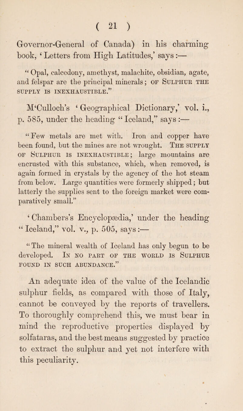 Grovernor-General of Canada) in his charming hook, ‘ Letters from High Latitudes,’ says :— ‘‘ Opal, calcedony, amethyst, malachite, obsidian, agate, and felspar are the principal minerals; OF Sulphur the SUPPLY IS INEXHAUSTIBLE.” McCulloch’s c Geographical Dictionary,’ vol. i., p. 585, under the heading Iceland,” says :— ‘‘Few metals are met with. Iron and copper have been found, but the mines are not wrought. The supply OF Sulphur is inexhaustible; large mountains are encrusted with this substance, which, when removed, is again formed in crystals by the agency of the hot steam from below. Large quantities were formerly shipped; but latterly the supplies sent to the foreign market were com¬ paratively small.” c Chambers’s Encyclopaedia,’ under the heading cc Iceland,” vol. v.^ ip. 505, says:— “ The mineral w ealth of Iceland has only begun to be developed. In no part of the world is Sulphur FOUND IN SUCH ABUNDANCE.” An adequate idea of the value of the Icelandic sulphur fields, as compared with those of Italy, cannot be conveyed by the reports of travellers. To thoroughly comprehend this, we must bear in mind the reproductive properties displayed by solfataras, and the best means suggested by jiractice to extract the sulphur and yet not interfere with this peculiarity.