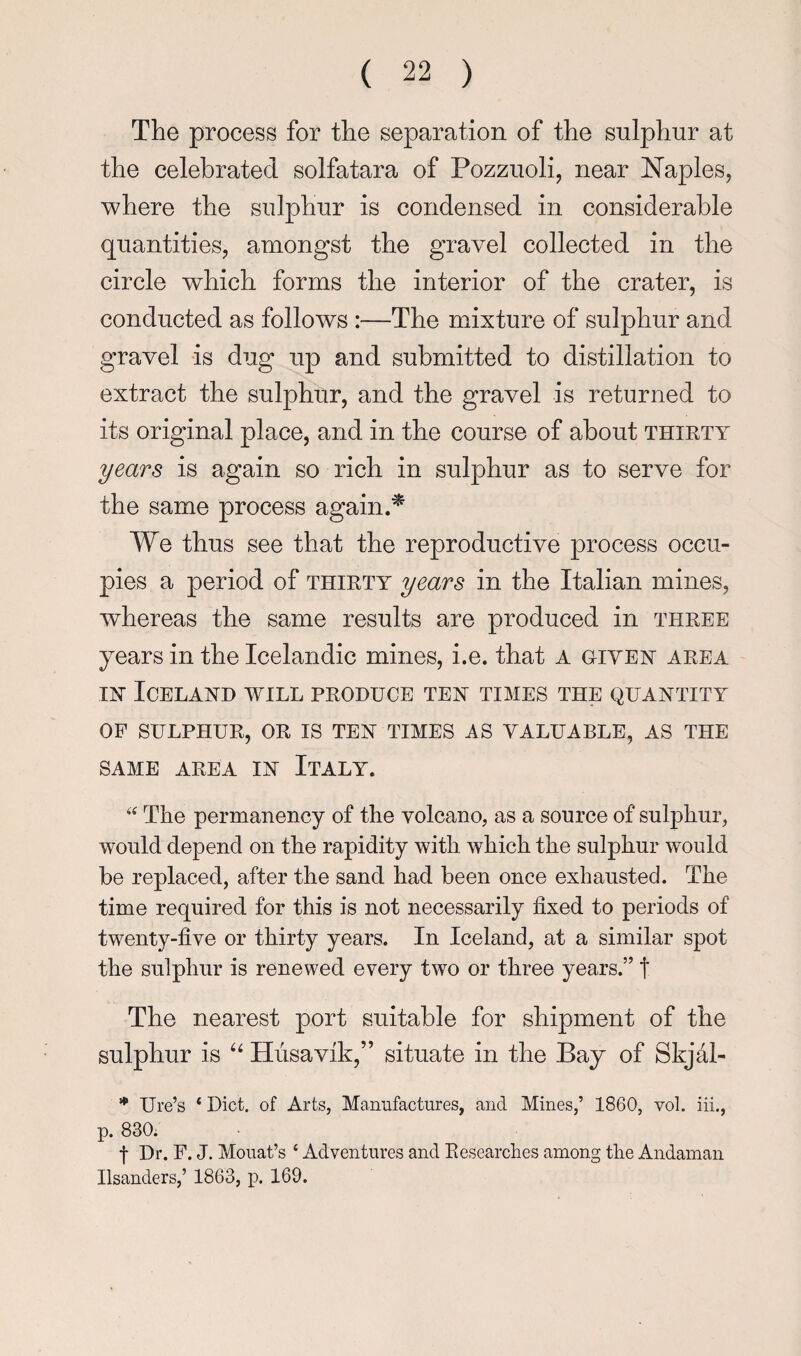 The process for the separation of the sulphur at the celebrated solfatara of Pozzuoli, near Naples, where the sulphur is condensed in considerable quantities, amongst the gravel collected in the circle which forms the interior of the crater, is conducted as follows :—The mixture of sulphur and gravel is dug up and submitted to distillation to extract the sulphur, and the gravel is returned to its original place, and in the course of about thirty years is again so rich in sulphur as to serve for the same process again.'^ We thus see that the reproductive process occu¬ pies a period of thirty years in the Italian mines, whereas the same results are produced in three years in the Icelandic mines, i.e. that A given area IN Iceland will produce ten times the quantity OP SULPHUR, OR IS TEN TIMES AS VALUABLE, AS THE SAME AREA IN ItALY. The permanency of the volcano, as a source of sulphur, would depend on the rapidity with which the sulphur would he replaced, after the sand had been once exhausted. The time required for this is not necessarily fixed to periods of twenty-five or thirty years. In Iceland, at a similar spot the sulphur is renewed every two or three years.” t The nearest port suitable for shipment of the sulphur is Husavik,” situate in the Bay of Skjal- *’* Ure’s ‘ Diet, of Arts, Manufactures, and Mines,’ 1860, vol. iii., p. 830; f Dr. F. J. Mouat’s ‘ Adventures and Researches among the Andaman Hsanders,’ 1863, j). 169.