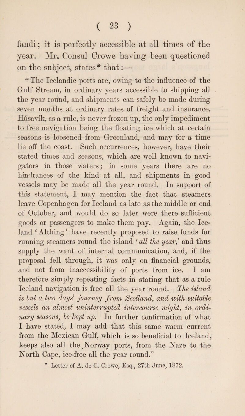 fandi; it is perfectly accessible at all times of the year. Mr, Consul Crowe having been questioned on the subject, states^ that:— “ The Icelandic ports are, owing to the influence of the Gulf Stream, in ordinary years accessible to shipping all the year roiind, and shipments can safely be made during seven months at ordinary rates of freight and insurance. Hiisavik, as a rule, is never frozen up, tire only impediment to free navigation being the floating ice which at certain seasons is loosened from Greenland, and may for a time lie off the coast. Such occurrences, however, have their stated times and seasons, which are well known to navi¬ gators in those waters; in some years there are no hindrances of the kind at all, and shipments in good vessels may be made all the year round. In support of this statement, I may mention the fact that steamers leave Copenhagen for Iceland as late as the middle or end of October, and would do so later were there sujBficient goods or passengers to make them pay. Again, the Ice¬ land ^ Althing ’ have recently proposed to raise funds for running steamers round the island ^ all the year^ and thus supply the want of internal communication, and, if the proposal fell through, it was only on financial grounds, and not from inaccessibility of ports from ice. I am therefore simply repeating facts in stating that as a rule Iceland navigation is free all the year round. The island is hut a two days^ journey from Scotland, and with suitable vessels an almost uninterrupted intercourse might, in ordi¬ nary seasons, he kept up. In further confirmation of what I have stated, I may add that this same warm current from the Mexican Gulf, which is so beneficial to Iceland, keeps also all the. Nor way ports, from the Naze to the North Cape, ice-free all the year round.” * Letter of A. cle C. Crowe, Esq., 27th June, 1872.