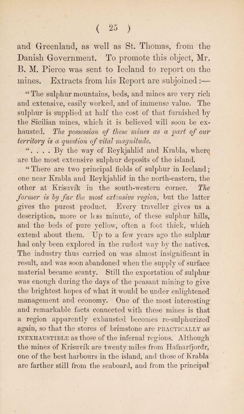 and Grreenland, as well as St. Thomas, fi*om the' Danish Government. To promote this object, Mr. B. M. Pierce was sent to Iceland to report on the mines. Extracts from his Report are subjoined :— “ The sulphur mountains, beds, and mines are very rich and extensive, easily worked, and of immense value. The sulphur is supplied at half the cost of that furnished by the Sicilian mines, which it is believed will soon be ex¬ hausted. The jpossession of these mines as a loart of our- territory is a question of vital magnitude. ‘‘. . . . By the way of Eeykjahlid and Krabla, wherq are the most extensive sulphur deposits of the island. “ There are two principal fields of sulphur in Iceland; one near Krabla and Reykjahlid in the north-eastern, the other at Krisuvik in the south-western corner. The former is by far the most exUnsive region, but the latter gives the purest product. Every traveller giv^es us a description, more or less minute, of these sulphur hills, and the beds of pure yellow, often a foot thick, which extend about them. Up to a few years ago the sulphur had only been explored in the rudest way by the natives. The industry thus carried on was almost insignificant in result, and was soon abandoned when the supply of surface material became scanty. Still the exportation of sulphur was enough during the days of the peasant mining to give the brightest hopes of what it would be under enlightened management and economy. One of the most interesting and remarkable facts connected with these mines is that a region apparently exhausted becomes re-sul]ihurized again, so that the stores of brimstone are peactically as INEXHAUSTIBLE as those of the infernal regions. Although the mines of Krfsuvik are twenty miles from Hafnarfjordr, one of the best harbours in the island, and those of Krabla are farther still from the seaboard, and Ifom the principal