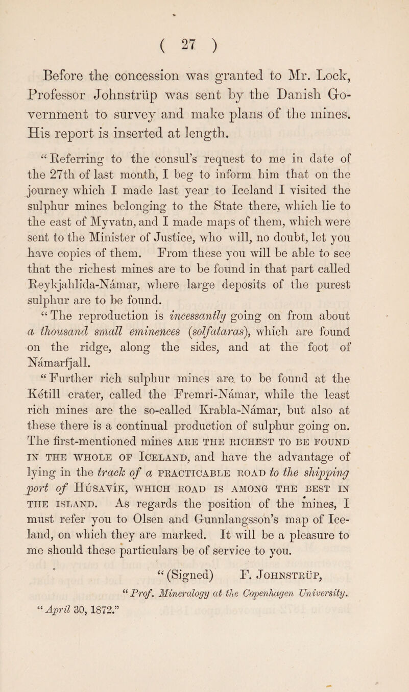 Before the concession was granted to Mr. Lock, Professor Jolinstrlip was sent by the Danish Gro- vernment to survey and make plans of the mines. His report is inserted at length. “Referring to the consul’s request to me in date of the 27th of last month, I beg to inform him that on the journey which I made last year to Iceland I visited the sulphur mines belonging to the State there, which lie to the east of Myvatn, and I made maps of them, which were sent to the Minister of Justice, who will, no doubt, let you have copies of them. Prom these you will be able to see that the richest mines are to be found in that part called Reykjahlida-Namar, where large deposits of the purest sulphur are to be found. “ The reproduction is incessantly going on from about a thousand small eminences (solfataras), which are found on the ridge, along the sides, and at the foot of Namarfjall. “Further rich sulphur mines are. to be found at the Ketill crater, called the Fremri-Namar, while the least rich mines are the so-called Krabla-Namar, but also at these there is a continual production of sulphur going on. The first-mentioned mines aee the eichest to be found IN THE WHOLE OF ICELAND, and have the advantage of lying in the trach of a pkacticable eoad to the shipping port of Husavik, which eoad is among the best in THE ISLAND. As regards the position of the mines, I must refer you to Olsen and Gunnlaiigsson’s map of Ice¬ land, on which they are marked. It will be a pleasure to me should these particulars be of service to you. “ (Signed) F. Johnsteup, “Pro/*. Mineralogy at the Copenhagen University. ^Uipril 30,1872.”