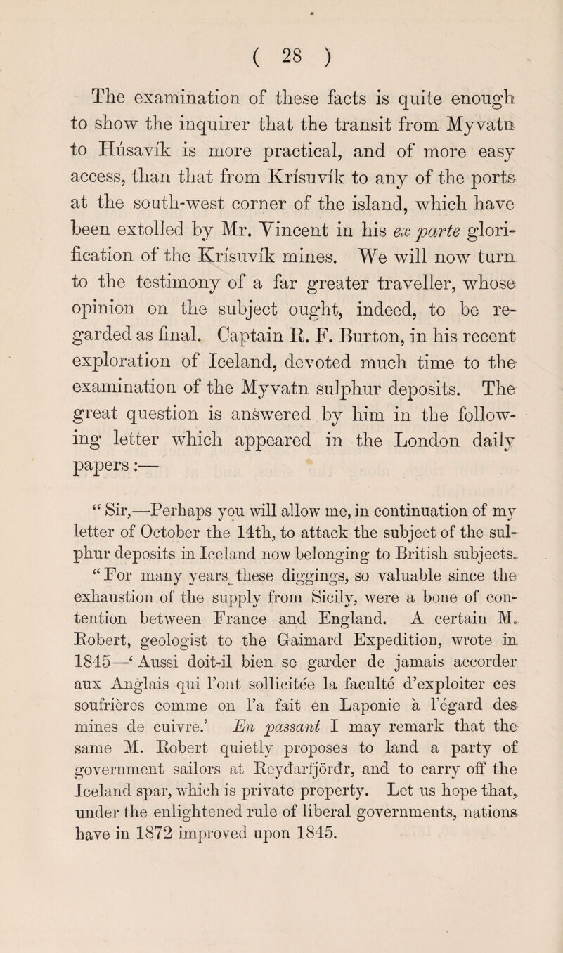 The examination of these facts is quite enough to show the inquirer that the transit from Myvatn to Hiisavik is more practical, and of more easy access, than that from Krisuvik to any of the ports at the south-west corner of the island, which have been extolled by Mr. Vincent in his ex parte glori- fication of the Krisuvik mines. We will now turn to the testimony of a far greater traveller, whose opinion on the subject ought, indeed, to be re- garded as final. Captain E. F. Burton, in his recent exploration of Iceland, devoted much time to the examination of the Myvatn sulphur deposits. The great question is answered by him in the follow¬ ing letter which appeared in the London daily papers:— Sir,—Perhaps you will allow me, in continuation of my letter of October the 14th, to attack the subject of the sul¬ phur deposits in Iceland now belonging to British subjects. ‘‘ For many years^ these diggings, so valuable since the exhaustion of the supply from Sicily, were a bone of con¬ tention between France and England. A certain M. Eobert, geologist to the Gaimard Expedition, wrote in 1845—‘ Aussi doit-il bien se garder de jamais accorder aux Anglais qui font sollicitee la faculte d’exploiter ces soufrim’es comine on fa fait en Laponie a Fegard des mines de cuivre.’ jpassant I may remark that the same M. Kobert quietly proposes to land a party of government sailors at Beydarljordr, and to carry off the Iceland spar, which is private property. Let us hope that,, under the enlightened rule of liberal governments, nations have in 1872 improved upon 1845.