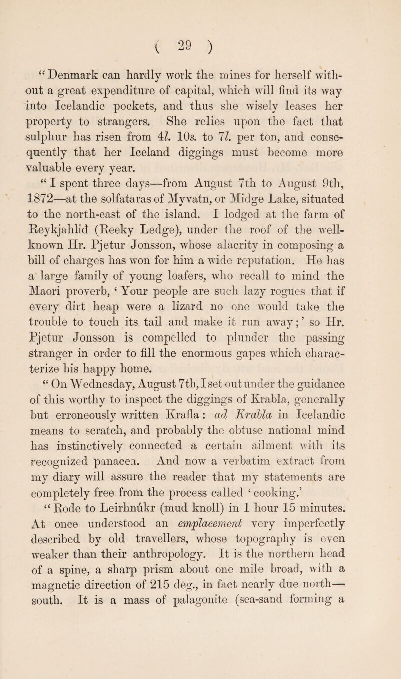 ^‘Denmark can hardly work the mines for herself with¬ out a great expenditure of capital, which will find its way into Icelandic pockets, and thus she wisely leases her property to strangers. She relies upon the fact that sulphur has risen from 4?. 10s. to 11, per ton, and conse¬ quently that her Iceland diggings must become more valuable every year. ‘‘I spent three days—from August 7th to August 9th, 1872—at the solfataras of Myvatn, or Midge Lake, situated to the north-east of the island. I lodged at the farm of Keykjahlid (Eeeky Ledge), under the roof of tlie well- known Hr. Pjetur Jonsson, whose alacrity in composing a bill of charges has won for him a wide reputation. He has a large family of young loafers, who recall to mind the Maori proverb, ‘ Your people are such lazy rogues that if every dirt heap were a lizard no one would take the trouble to touch its tail and make it run away; ’ so Hr. Pjetur Jonsson is compelled to plunder the passing stranger in order to fill the enormous gapes which charac¬ terize his happy home. On Wednesday, August 7th, I set out under the guidance of this worthy to inspect the diggings of Krabla, generally but erroneously wiltten Ivrafla: ad Krahla in Icelandic means to scratch, and probably the obtuse national mind has instinctively connected a certain ailment with its recognized panacea. And now a verbatim extract from my diary will assure the reader that my statements are completely free from the process called ‘ cooking.’ “ Mode to Leirhnukr (mud knoll) in 1 hour 15 minutes. At once understood an emplacement very imperfectly described by old travellers, whose topography is even weaker than their anthropology. It is the northern head of a spine, a sharp prism about one mile broad, with a magnetic direction of 215 deg., in fact nearly due north— south. It is a mass of palagonite (sea-sand forming a