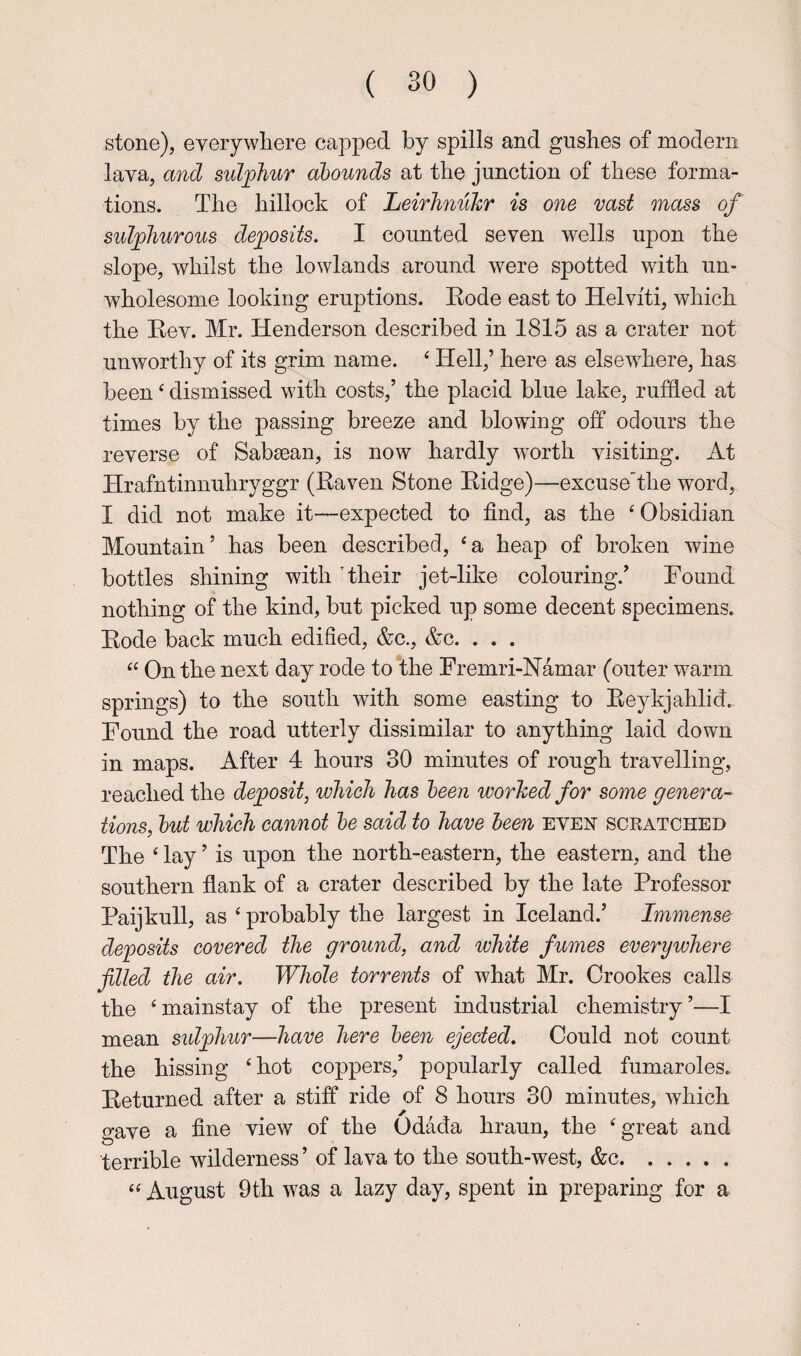 stone), everywhere capped by spills and gushes of modern lava, and sul^phur abounds at the junction of these forma¬ tions. The hillock of Leirlinukr is one vast mass of sulphurous deposits. I counted seven wells upon the slope, whilst the lowlands around were spotted with un- Avholesome looking eruptions. Kode east to Helviti, which the Rev. Mr. Henderson described in 1815 as a crater not unworthy of its grim name. ‘ Hell,’ here as elsewhere, has been ‘ dismissed with costs,’ the placid blue lake, ruffled at times by the passing breeze and blowing off odours the reverse of Sabsean, is now hardly worth visiting. At Hrafntinnuhryggr (Raven Stone Ridge)—excuse'the word, I did not make it—expected to find, as the ‘Obsidian Mountain’ has been described, ‘a heap of broken wine bottles shining with Their jet-like colouring.’ Found nothing of the kind, but picked up some decent specimens. Rode back much edified, &c., &c. . . . “ On the next day rode to'the Fremri-Namar (outer warm springs) to the south with some easting to Eeykjahlid.. Found the road utterly dissimilar to anything laid down in maps. After 4 hours 30 minutes of rough travelling, reached the deposit, which has been worhed for some genera¬ tions, but which cannot be said to have been even sckatched The ‘ lay ’ is upon the north-eastern, the eastern, and the southern flank of a crater described by the late Professor Paijkull, as ‘ probably the largest in Iceland.’ Immense deposits covered the ground, and white fumes everywhere filled the air. Whole torrents of what Mr. Crookes calls the ‘mainstay of the present industrial chemistry’—I mean sidphur—have here been ejected. Could not count the hissing ‘hot coppers,’ popularly called fumaroles. Returned after a stiff ride of 8 hours 30 minutes, which gave a fine view of the Odada hraun, the ‘great and terrible wilderness ’ of lava to the south-west, &c. “ August 9th was a lazy day, spent in preparing for a