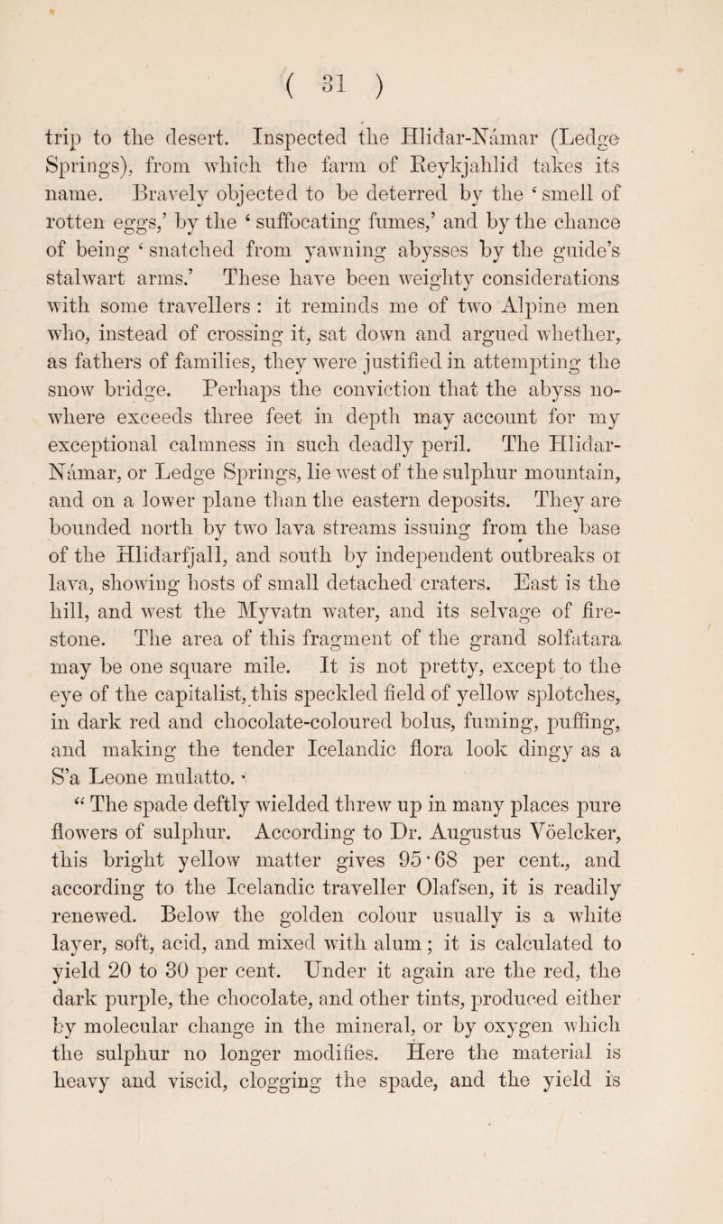 trip to the desert. Inspected the Hlidar-Namar (Ledge Springs), from which tlie farm of Keykjahlid takes its name. Bravely objected to he deterred by the ‘smell of rotten eggs,’ by the ‘ suffocating fumes,’ and by the chance of being ‘ snatched from yawning abysses by the guide’s stalwart arms.’ These have been weiglitv considerations with some travellers : it reminds me of two Alpine men who, instead of crossing it, sat down and argued whether, as fathers of families, they w^ere justified in attempting the snow bridge. Perhaps the conviction that the abyss no- wdiere exceeds three feet in depth may account for my exceptional calmness in such deadly peril. The Hlidar- Namar, or Ledge Springs, lie west of the sulphur mountain, and on a lower plane tlian the eastern deposits. They are bounded north by two lava streams issuing from the base of the Hlidarfjall, and south by independent outbreaks or lava, showing hosts of small detached craters. East is the hill, and west the Myvatn water, and its selvage of fire¬ stone. The area of this fragment of the grand solfatara may be one square mile. It is not pretty, except to the eye of the capitalist, this speckled field of yellow splotches,, in dark red and chocolate-coloured bolus, fuming, puffing, and making the tender Icelandic flora look dingy as a S’a Leone mulatto. ♦ The spade deftly wielded threw up in many places pure flowers of sulphur. According to Dr. Augustus Voelcker, this bright yellow matter gives 95 • 68 per cent., and according to the Icelandic traveller Olafsen, it is readily renewed. Below the golden colour usually is a white layer, soft, acid, and mixed with alum; it is calculated to yield 20 to 30 per cent. Under it again are the red, the dark purple, the chocolate, and other tints, produced either by molecular change in the mineral, or by oxygen which the sulphur no longer modifies. Here the material is heavy and viscid, clogging the spade, and the yield is