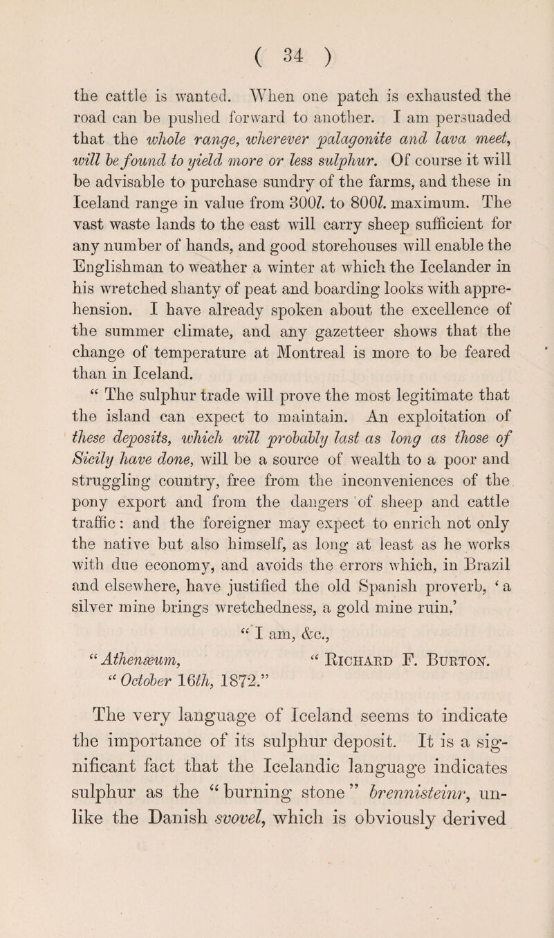 the cattle is wanted. When one patch is exhausted the road can he pushed forward to another. I am persuaded that the whole range, wherever jgalagonite and lava meet, will he found to yield more or less sulphur. Of course it will be advisable to purchase sundry of the farms, and these in Iceland range in value from 300Z. to 800Z. maximum. The vast waste lands to the east will carry sheep sufficient for any number of hands, and good storehouses will enable the Englishman to weather a winter at which the Icelander in his wretched shanty of peat and boarding looks with appre¬ hension. I have already spoken about the excellence of the summer climate, and any gazetteer shows that the change of temperature at Montreal is more to be feared than in Iceland. The sulphur trade will prove the most legitimate that the island can expect to maintain. An exploitation of these deposits, which will prohdbly last as long as those of Sicily have done, will be a source of wealth to a poor and struggling country, free from the inconveniences of the pony export and from the dangers 'of sheep and cattle traffic: and the foreigner may expect to enrich not only the native but also himself, as long at least as he works with due economy, and avoids the errors which, in Brazil and elsewhere, have justified the old Spanish proverb, ‘ a silver mine brings wretchedness, a gold mine ruin.’ “ I am, &c., ‘‘ Athenseum, ‘‘ Eichaed F. Burtok. October mii, 1872.” The very language of Iceland seems to indicate the importance of its sulphur deposit. It is a sig¬ nificant fact that the Icelandic language indicates sulphur as the burning stone ” hrennisteinr, un¬ like the Danish svovely which is obviously derived