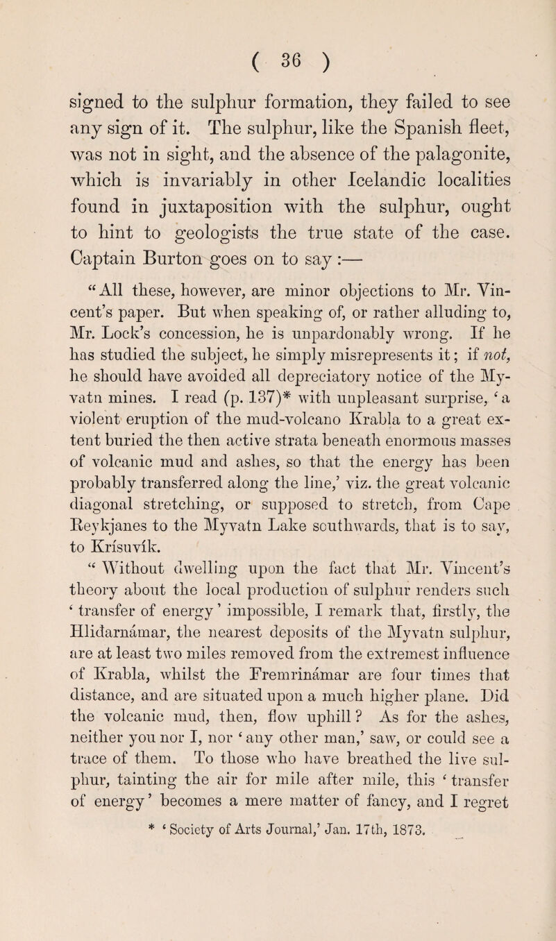 signed to the sulphur formation, they failed to see any sign of it. The sulphur, like the Spanish fleet, was not in sight, and the absence of the palagonite, which is invariably in other Icelandic localities found in juxtaposition with the sulphur, ought to hint to geologists the true state of the case. Captain Burton goes on to say :— “All these, however, are minor objections to Mr. Vin¬ cent’s paper. But when speaking of, or rather alluding to, Mr. Lock’s concession, he is unpardonably wrong. If he has studied the subject, he simply misrepresents it; if not, he should have avoided all depreciatory notice of the My- vatn mines. I read (p. 137)* with unpleasant surprise, a violent eruption of the mud-volcano Krabla to a great ex¬ tent buried the then active strata beneath enormous masses of volcanic mud and ashes, so that the energy has been probably transferred along the line,’ viz. the great volcanic diagonal stretching, or supposed to stretch, from Cape Eeykjanes to the Myvatn Lake southwards, that is to say, to Krisuvik. “ Without dwelling upon the fact that Mr. Vincent’s theory about the local production of sulphur renders such ‘ transfer of energy ’ impossible, I remark that, firstly, the Hlidarnamar, the nearest deposits of the Myvatn sulphur, are at least two miles removed from the extremest influence of Krabla, whilst the Fremrinamar are four times that distance, and are situated upon a much higher plane. Did the volcanic mud, then, flow uphill ? As for the ashes, neither you nor I, nor ‘ any other man,’ saw, or could see a trace of them. To those who have breathed the live sul¬ phur, tainting the air for mile after mile, this ^ transfer of energy ’ becomes a mere matter of fancy, and I regret