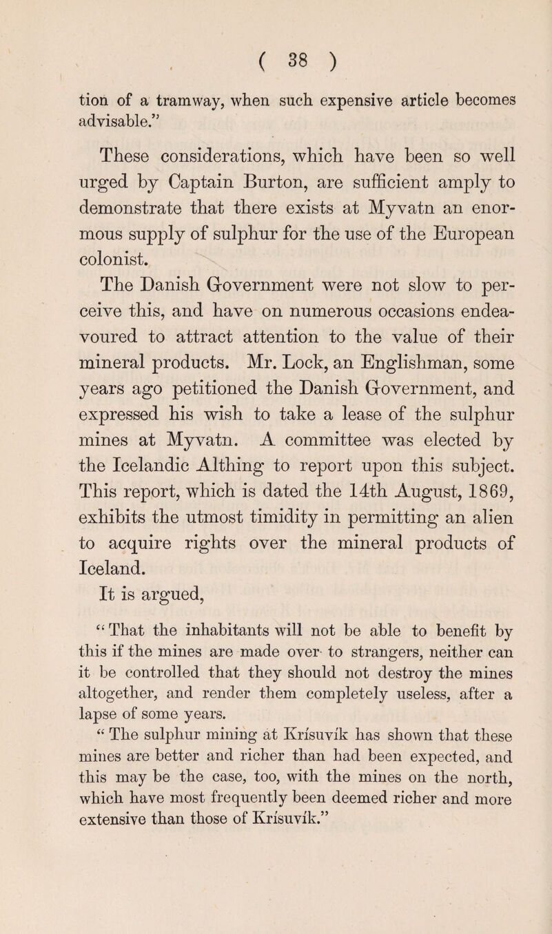 tion of a tramway, when such expensive article becomes advisable.” These considerations, which have been so well urged by Captain Burton, are sufficient amply to demonstrate that there exists at Myvatn an enor¬ mous supply of sulphur for the use of the European colonist. The Danish Grovernment were not slow to per¬ ceive this, and have on numerous occasions endea¬ voured to attract attention to the value of their mineral products. Mr. Lock, an Englishman, some years ago petitioned the Danish Grovernment, and expressed his wish to take a lease of the sulphur mines at Myvatn. A committee was elected by the Icelandic Althing to report upon this subject. This report, which is dated the 14th August, 1869, exhibits the utmost timidity in permitting an alien to acquire rights over the mineral products of Iceland. It is argued, “That the inhabitants will not be able to benefit by this if the mines are made over- to strangers, neither can it be controlled that they should not destroy the mines altogether, and render them completely useless, after a lapse of some years. “ The sulphur mining at Krisuvik has shown that these mines are better and richer than had been expected, and this may be the case, too, with the mines on the north, whick have most frequently been deemed richer and more extensive than those of Krisuvik.”