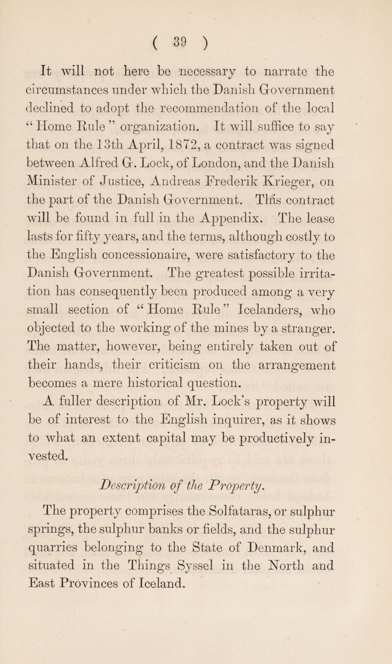 It will not here be -necessary to narrate the circumstances under which the Danish Government declined to adopt the recommendation of the local Home Rule ” organization. It will suffice to say that on the 13th April, 1872, a contract was signed between Alfred G. Lock, of London, and the Danish Minister of Justice, Andreas Frederik Krieger, on the part of the Danish Government. This contract will be found in full in the Appendix. The lease lasts for fifty years, and the terms, although costly to the English concessionaire, were satisfactory to the Danish Government. The greatest possible irrita¬ tion has consequently been produced among a very small section of Home Rule ” Icelanders, who objected to the working of the mines by a stranger. The matter, however, being entirely taken out of their hands, their criticism on the arrangement becomes a mere historical question. A fuller description of Mr. Lock’s property will be of interest to the English inquirer, as it shows to what an extent capital may be productively in¬ vested. Description of the Property. The property comprises the Solfataras, or sulphur springs, the sulphur banks or fields, and the sulphur quarries belonging to the State of Denmark, and situated in the Things Syssel in the North and East Provinces of Iceland.
