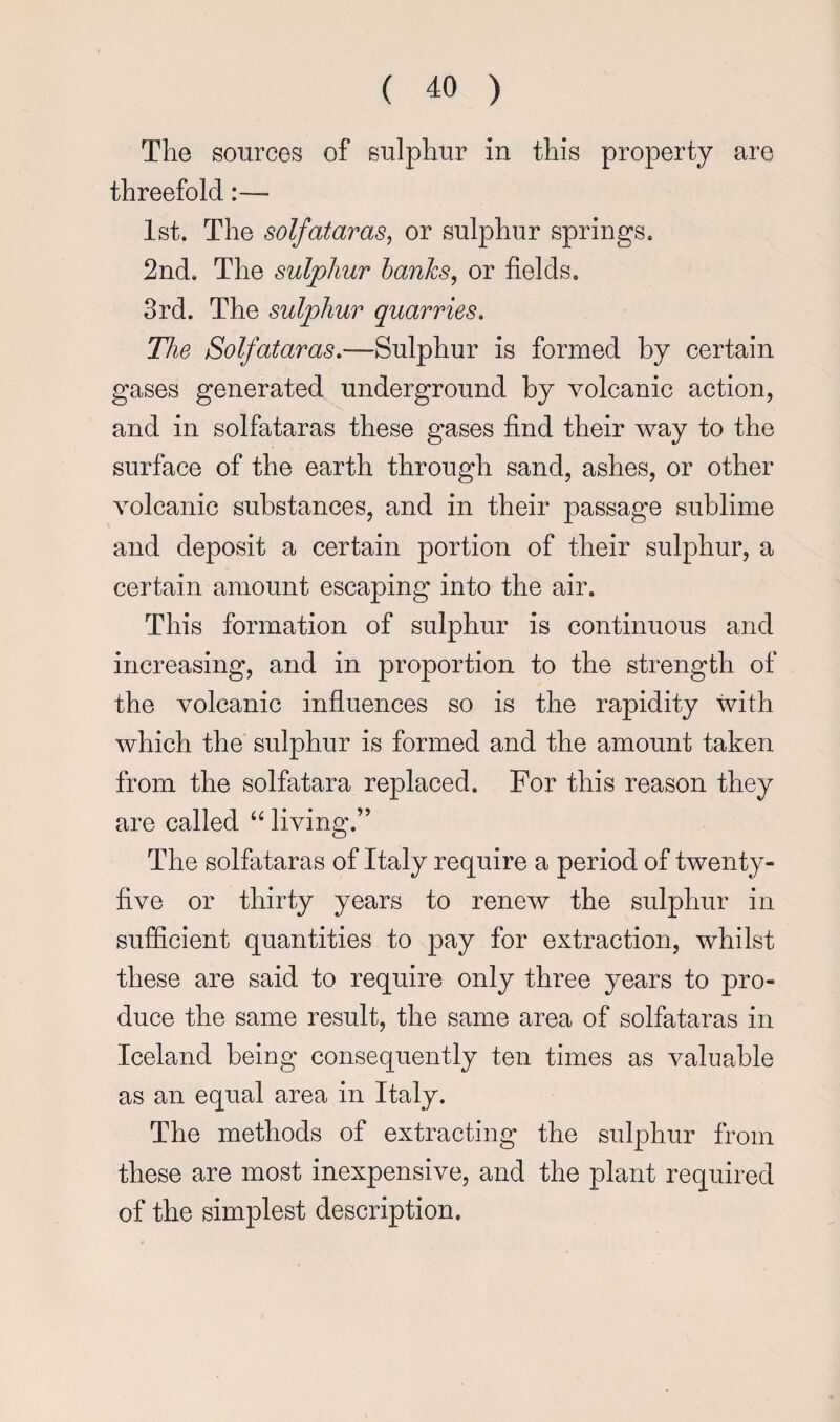 The sources of sulphur in this property are threefold 1st. The solfataras^ or sulphur springs. 2nd. The sulphur hanks^ or fields. 3rd. The sulphur quarries. The Solfataras,—Sulphur is formed by certain gases generated underground by volcanic action, and in solfataras these gases find their way to the surface of the earth through sand, ashes, or other volcanic substances, and in their passage sublime and deposit a certain portion of their sulphur, a certain amount escaping into the air. This formation of sulphur is continuous and increasing, and in proportion to the strength of the volcanic influences so is the rapidity with which the sulphur is formed and the amount taken from the solfatara replaced. For this reason they are called “ living.” The solfataras of Italy require a period of twenty- five or thirty years to renew the sulphur in sufficient quantities to pay for extraction, whilst these are said to require only three years to pro¬ duce the same result, the same area of solfataras in Iceland being consequently ten times as valuable as an equal area in Italy. The methods of extracting the sulphur from these are most inexpensive, and the plant required of the simplest description.