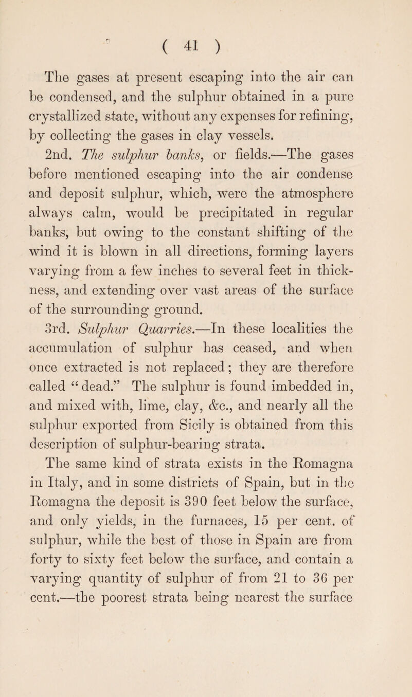 The gases at present escaping into the air can be condensed, and the sulphur obtained in a pure crystallized state, without any expenses for refining, by collecting the gases in clay vessels. 2nd. The sulphur hanhs^ or fields.—The gases before mentioned escaping into the air condense and deposit sulphur, which, were the atmosphere always calm, would be precipitated in regular banks, but owing to the constant shifting of the wind it is blown in all directions, forming layers varying from a few inches to several feet in thick¬ ness, and extending over vast areas of the surface of the surrounding ground. 3rd. Sulphur Quarries.—In these localities the accumulation of sulphur has ceased, and when once extracted is not replaced; they are therefore called “dead.” The sulphur is found imbedded iu, and mixed with, lime, clay, &c., and nearly all the suljDhur exported from Sicily is obtained from this description of sulphur-bearing strata. The same kind of strata exists in the Romagna in Italy, and in some districts of Spain, but in the Romagna the deposit is 390 feet below the surface, and only yields, in the furnaces, 15 per cent, of sulphur, while the best of those in Spain are from forty to sixty feet below the surface, and contain a varying quantity of sulphur of from 21 to 36 per cent.—the poorest strata being nearest the surface