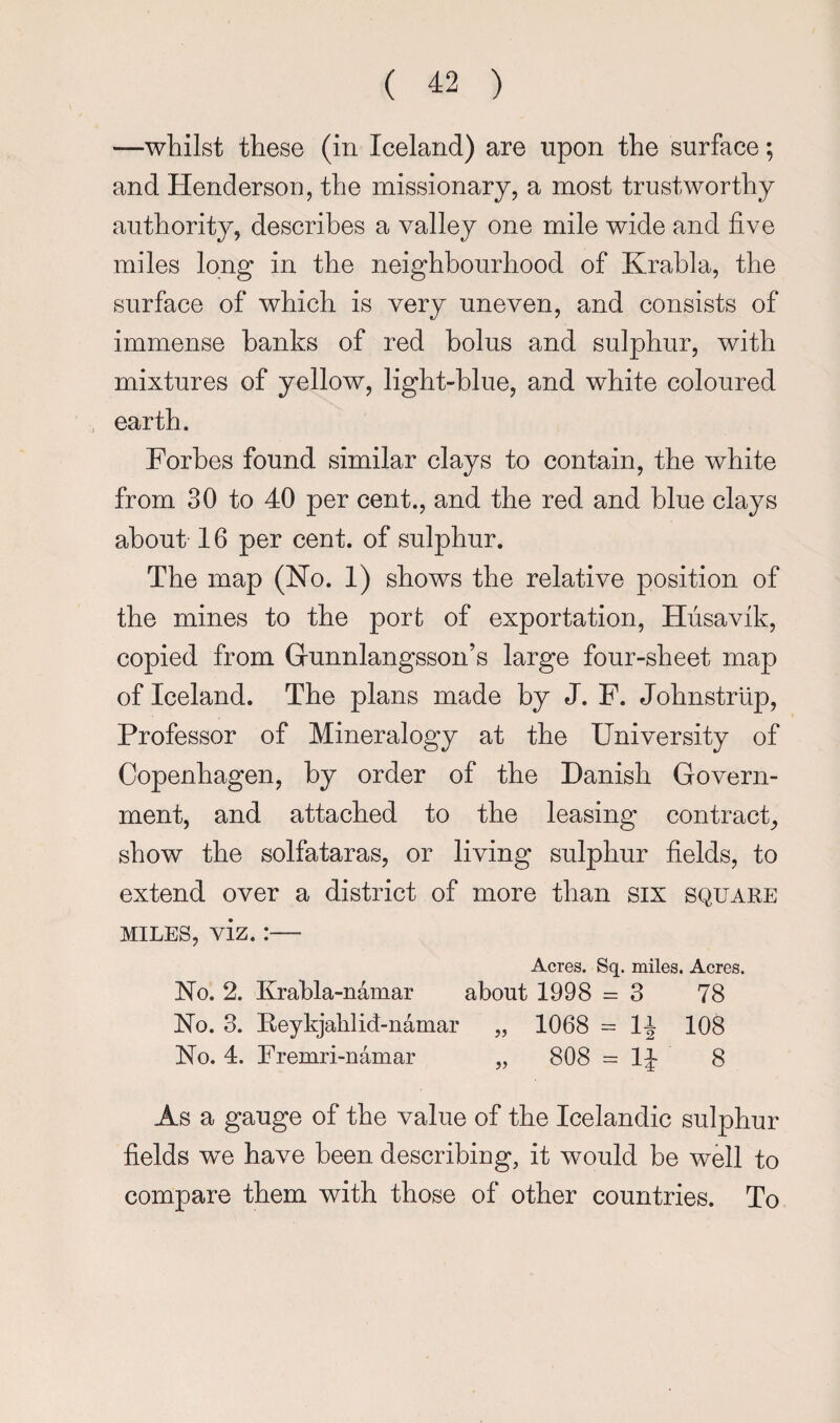 —whilst these (in Iceland) are upon the surface; and Henderson, the missionary, a most trustworthy authority, describes a valley one mile wide and five miles long in the neighbourhood of Krahla, the surface of which is very uneven, and consists of immense hanks of red bolus and sulphur, with mixtures of yellow, light-blue, and white coloured earth. Forbes found similar clays to contain, the white from 30 to 40 per cent., and the red and blue clays about 16 per cent, of sulphur. The map (Ho. 1) shows the relative position of the mines to the port of exportation, Hiisavik, copied from Grunniangsson’s large four-sheet map of Iceland. The plans made by J. F. Johnstriip, Professor of Mineralogy at the University of Copenhagen, by order of the Danish Govern¬ ment, and attached to the leasing contract, show the solfataras, or living sulphur fields, to extend over a district of more than six square MILES, viz.:— Acres. Sq. miles. Acres. Ho. 2. Krahla-namar about 1998 = 3 78 Ho. 3. Keykjalilid-namar „ 1068 = l-i 108 Ho. 4. Fremri-namar „ 808 = IJ 8 As a gauge of the value of the Icelandic sulphur fields we have been describing, it would be well to compare them with those of other countries. To