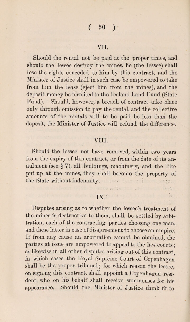 VII. Should the rental not be paid at the proper times, and should the lessee destroy the mines, he (the lessee) shall lose the rights conceded to him by this contract, and the Minister of Justice shall in such case be empowered to take from him the lease (eject him from the mines), and the deposit money be forfeited to the Iceland Land Fund (State Fund). Should, however, a breach of contract take place only through omission to pay the rental, and the collective amounts of the rentals still to be paid be less than the deposit, the Minister of Justice will refund the difference. VIII. Should the lessee not have removed, within two years from the expiry of this contract, or from the date of its an¬ nulment (see § 7), all buildings, machinery, and the like put up at the mines, they shall become the property of the State without indemnity. , - . . , j * i * '■ j IX. Disputes arising as to whether the lessee’s treatment of the mines is destructive to them, shall be settled by arbi¬ tration, each of the contracting parties choosing one man, and these latter in case of disagreement to choose an umpire. If from any cause an arbitration cannot be obtained, the parties at issue are empowered to appeal to the law courts; as likewise in all other disputes arising out of this contract, in which cases the Koyal Supreme Court of Copenhagen shall be the proper tribunal; for which reason the lessee, on signing this contract, shall appoint a Copenhagen resi¬ dent, who on his behalf shall receive summonses for his appearance. Should the Minister of Justice think fit to