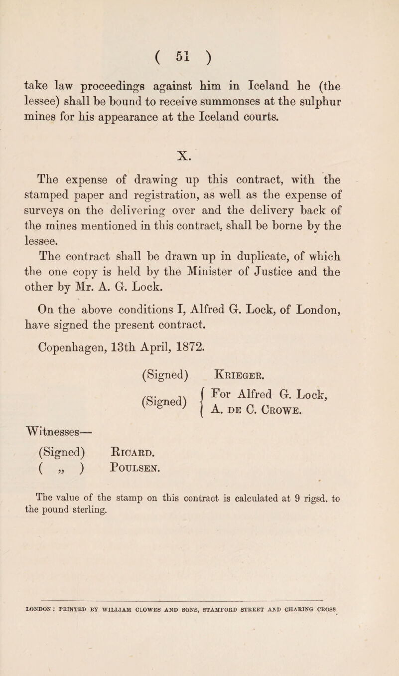 take law proceedings against him in Iceland he (the lessee) shall he bound to receive summonses at the sulphur mines for his appearance at the Iceland courts. X. The expense of drawing up this contract, with the stamped paper and registration, as well as the expense of surveys on the delivering over and the delivery back of the mines mentioned in this contract, shall be borne by the lessee. The contract shall be drawn up in duplicate, of which the one copy is held by the Minister of Justice and the other by Mr. A. G-. Lock. On the above conditions I, Alfred G. Lock, of London, have signed the present contract. Copenhagen, 13th April, 1872. (Signed) Krieger. (Signed) (For Alfred G. Lock, 1 A. DE C. Crowe. Witnesses— (Signed) Eicaed. ( ) PoULSEN. The value of the stamp on this contract is calculated at 9 rigsd. to the pound sterling. LONDON : PRINTED BY WILLIAM CLOWES AND SONS, STAMFORD STREET AND CHARING CROSS