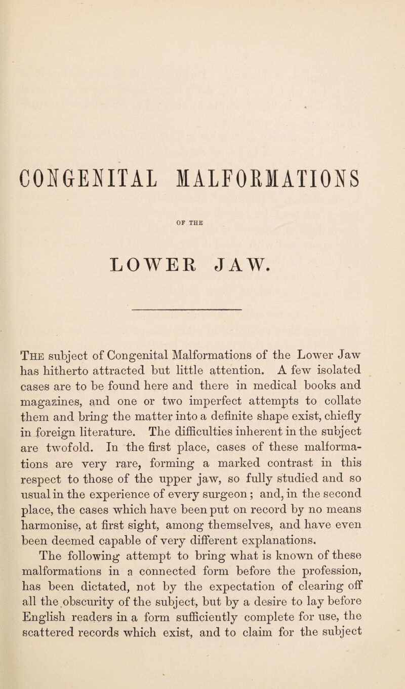 OF THE LOWER JAW. The subject of Congenital Malformations of the Lower Jaw has hitherto attracted but little attention. A few isolated cases are to be found here and there in medical books and magazines, and one or two imperfect attempts to collate them and bring the matter into a definite shape exist, chiefly in foreign literature. The difficulties inherent in the subject are twofold. In the first place, cases of these malforma¬ tions are very rare, forming a marked contrast in this respect to those of the upper jaw, so fully studied and so usual in the experience of every surgeon; and, in the second place, the cases which have been put on record by no means harmonise, at first sight, among themselves, and have even been deemed capable of very different explanations. The following attempt to bring what is known of these malformations in a connected form before the profession, has been dictated, not by the expectation of clearing off all the ^obscurity of the subject, but by a desire to lay before English readers in a form sufficiently complete for use, the scattered records which exist, and to claim for the subject