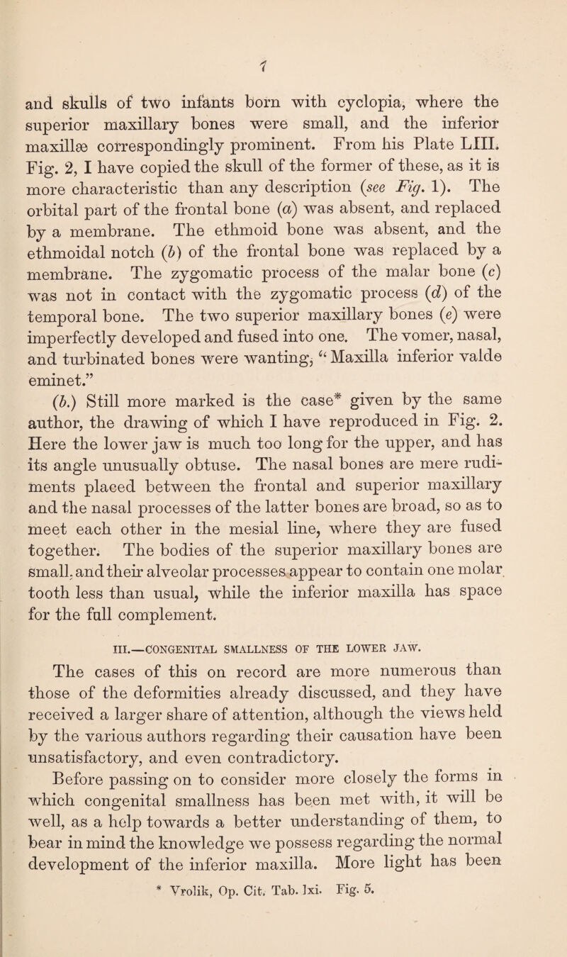 1 and skulls of two infants born with cyclopia, where the superior maxillary bones were small, and the inferior maxillae correspondingly prominent. From his Plate LIIL Fig. 2, I have copied the skull of the former of these, as it is more characteristic than any description {see Fig. 1). The orbital part of the frontal bone (a) was absent, and replaced by a membrane. The ethmoid bone was absent, and the ethmoidal notch {h) of the frontal bone was replaced by a membrane. The zygomatic process of the malar bone (c) was not in contact with the zygomatic process {d) of the temporal bone. The two superior maxillary bones (e) were imperfectly developed and fused into one. The vomer, nasal, and turbinated bones were wanting^ Maxilla inferior valde eminet.” {b.) Still more marked is the case* given by the same author, the drawing of which I have reproduced in Fig. 2. Here the lower jaw is much too long for the upper, and has its angle unusually obtuse. The nasal bones are mere rudi¬ ments placed between the frontal and superior maxillary and the nasal processes of the latter bones are broad, so as to meet each other in the mesial line, where they are fused together. The bodies of the superior maxillary bones are small, and their alveolar processes appear to contain one molar tooth less than usual, while the inferior maxilla has space for the full complement. III.—CONGENITAL SMALLNESS OF THE LOWER JAW. The cases of this on record are more numerous than those of the deformities already discussed, and they have received a larger share of attention, although the views held by the various authors regarding their causation have been unsatisfactory, and even contradictory. Before passing on to consider more closely the forms in which congenital smallness has been met with, it will be well, as a help towards a better understanding of them, to bear in mind the knowledge we possess regarding the normal development of the inferior maxilla. More light has been